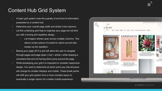 Content Hub Grid System
#THINKCONTENT
• A basic grid system suits the quantity of and kind of information
presented on a content hub.
• Determine your overall page width and divide it into columns.
• Let this underlying grid help to organize your page but not limit
you with a boring and repetitive design.
• Let images/ articles span across multiple columns. This
allows certain pieces of content to stand out and also
breaks up the repetition.
• Basing your page off of a grid will allow the user to navigate
through pages and page types ( hub > article ) while keeping a
consistent feel and not having items jump around the page.
• While developing your grid it is important to consider responsive
design. You want to determine at which point your site structure
will change for smaller displays and mobile. These break points
will shift your grid system from a more complex layout to
eventually a single column for a better mobile experience.
 