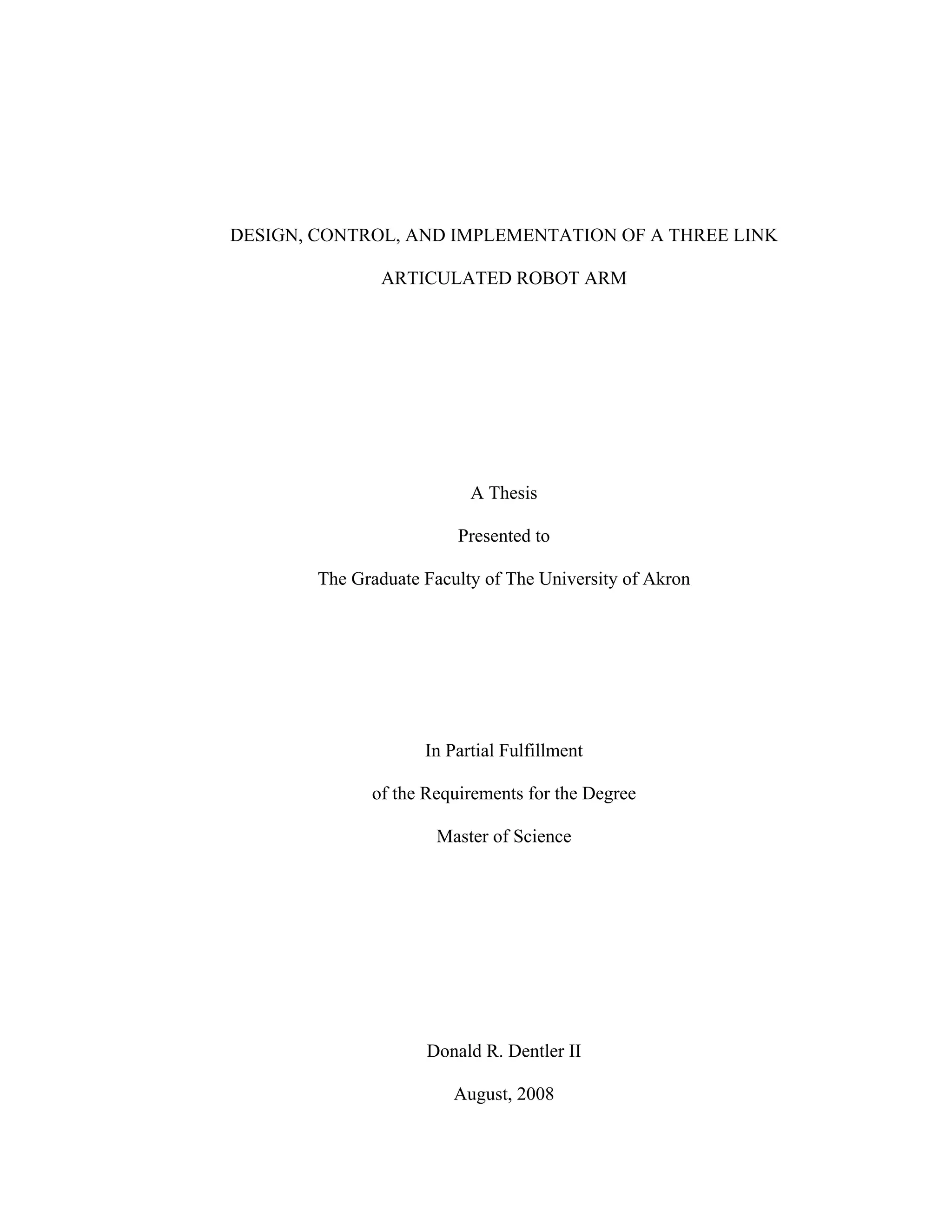 DESIGN, CONTROL, AND IMPLEMENTATION OF A THREE LINK
ARTICULATED ROBOT ARM
A Thesis
Presented to
The Graduate Faculty of The University of Akron
In Partial Fulfillment
of the Requirements for the Degree
Master of Science
Donald R. Dentler II
August, 2008
 