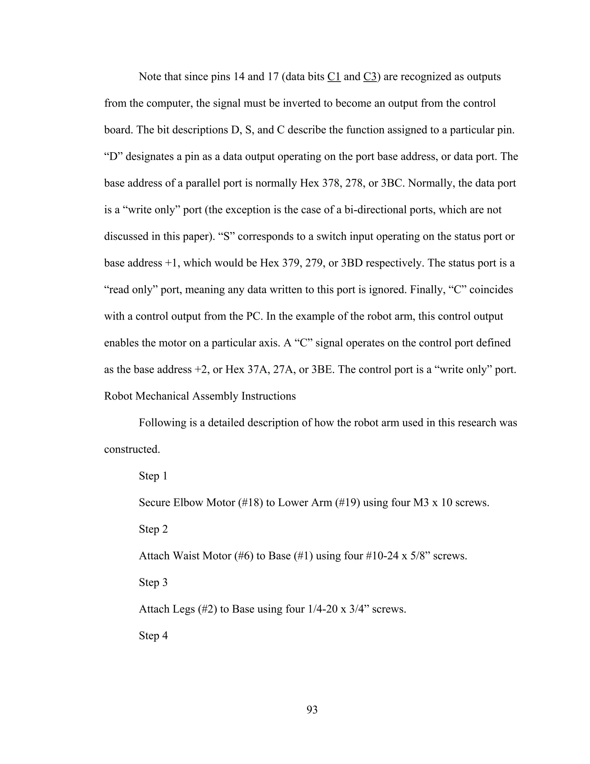 93
Note that since pins 14 and 17 (data bits C1 and C3) are recognized as outputs
from the computer, the signal must be inverted to become an output from the control
board. The bit descriptions D, S, and C describe the function assigned to a particular pin.
“D” designates a pin as a data output operating on the port base address, or data port. The
base address of a parallel port is normally Hex 378, 278, or 3BC. Normally, the data port
is a “write only” port (the exception is the case of a bi-directional ports, which are not
discussed in this paper). “S” corresponds to a switch input operating on the status port or
base address +1, which would be Hex 379, 279, or 3BD respectively. The status port is a
“read only” port, meaning any data written to this port is ignored. Finally, “C” coincides
with a control output from the PC. In the example of the robot arm, this control output
enables the motor on a particular axis. A “C” signal operates on the control port defined
as the base address +2, or Hex 37A, 27A, or 3BE. The control port is a “write only” port.
Robot Mechanical Assembly Instructions
Following is a detailed description of how the robot arm used in this research was
constructed.
Step 1
Secure Elbow Motor (#18) to Lower Arm (#19) using four M3 x 10 screws.
Step 2
Attach Waist Motor (#6) to Base (#1) using four #10-24 x 5/8” screws.
Step 3
Attach Legs (#2) to Base using four 1/4-20 x 3/4” screws.
Step 4
 