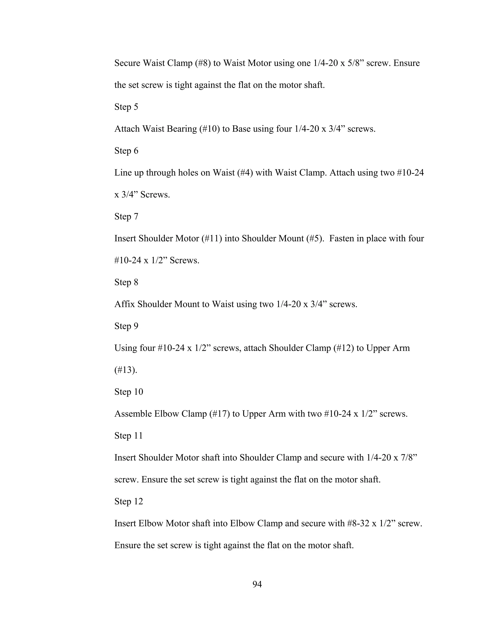 94
Secure Waist Clamp (#8) to Waist Motor using one 1/4-20 x 5/8” screw. Ensure
the set screw is tight against the flat on the motor shaft.
Step 5
Attach Waist Bearing (#10) to Base using four 1/4-20 x 3/4” screws.
Step 6
Line up through holes on Waist (#4) with Waist Clamp. Attach using two #10-24
x 3/4” Screws.
Step 7
Insert Shoulder Motor (#11) into Shoulder Mount (#5). Fasten in place with four
#10-24 x 1/2” Screws.
Step 8
Affix Shoulder Mount to Waist using two 1/4-20 x 3/4” screws.
Step 9
Using four #10-24 x 1/2” screws, attach Shoulder Clamp (#12) to Upper Arm
(#13).
Step 10
Assemble Elbow Clamp (#17) to Upper Arm with two #10-24 x 1/2” screws.
Step 11
Insert Shoulder Motor shaft into Shoulder Clamp and secure with 1/4-20 x 7/8”
screw. Ensure the set screw is tight against the flat on the motor shaft.
Step 12
Insert Elbow Motor shaft into Elbow Clamp and secure with #8-32 x 1/2” screw.
Ensure the set screw is tight against the flat on the motor shaft.
 