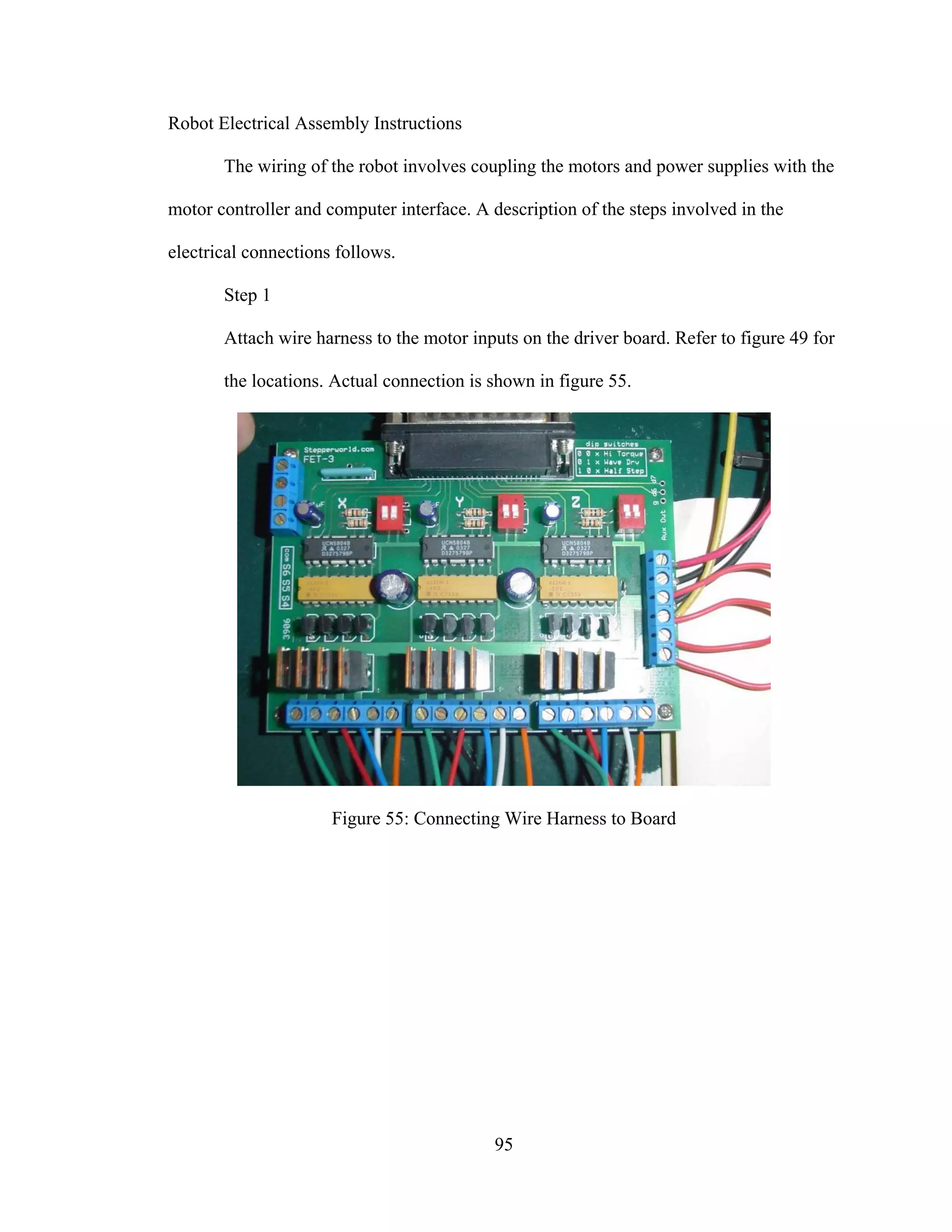 95
Robot Electrical Assembly Instructions
The wiring of the robot involves coupling the motors and power supplies with the
motor controller and computer interface. A description of the steps involved in the
electrical connections follows.
Step 1
Attach wire harness to the motor inputs on the driver board. Refer to figure 49 for
the locations. Actual connection is shown in figure 55.
Figure 55: Connecting Wire Harness to Board
 