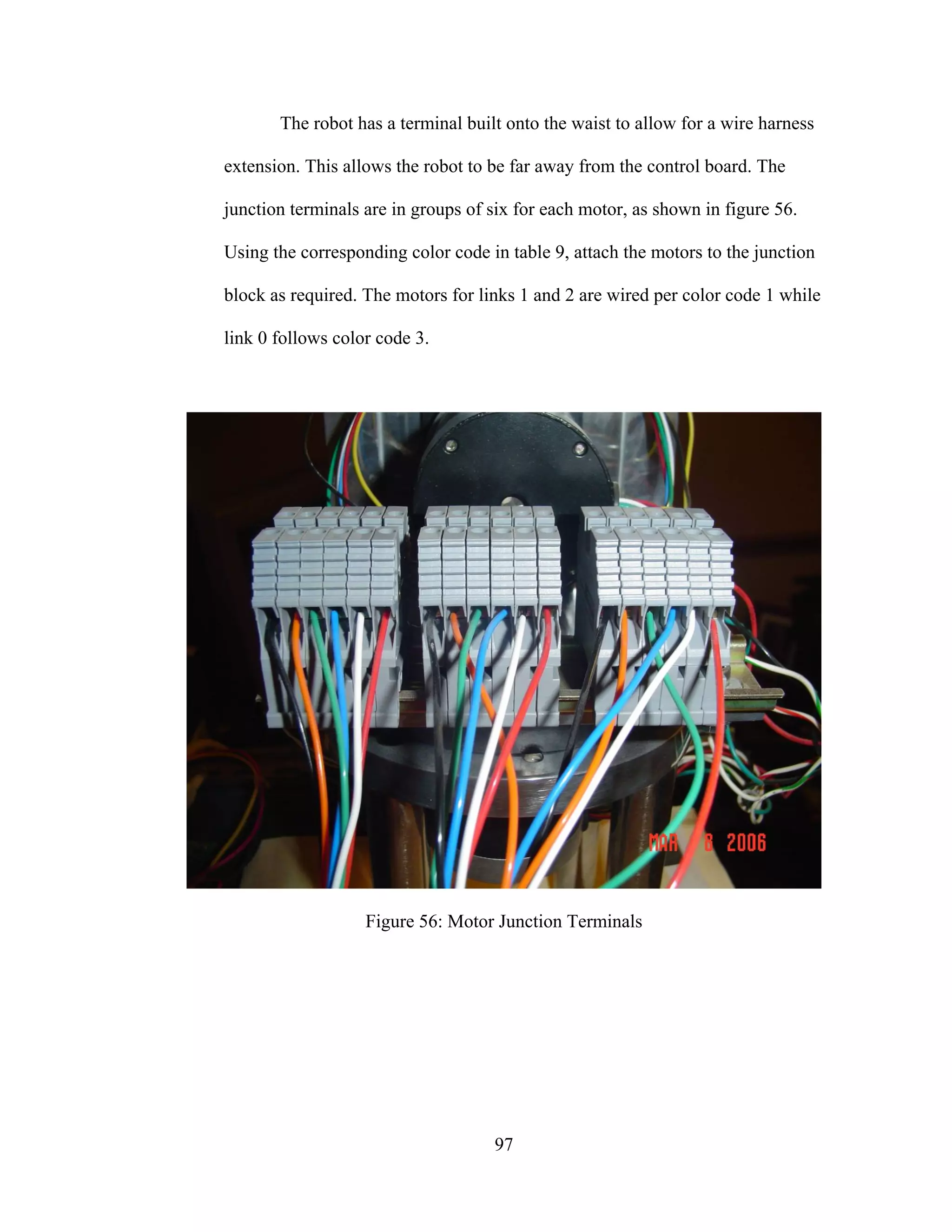 97
The robot has a terminal built onto the waist to allow for a wire harness
extension. This allows the robot to be far away from the control board. The
junction terminals are in groups of six for each motor, as shown in figure 56.
Using the corresponding color code in table 9, attach the motors to the junction
block as required. The motors for links 1 and 2 are wired per color code 1 while
link 0 follows color code 3.
Figure 56: Motor Junction Terminals
 