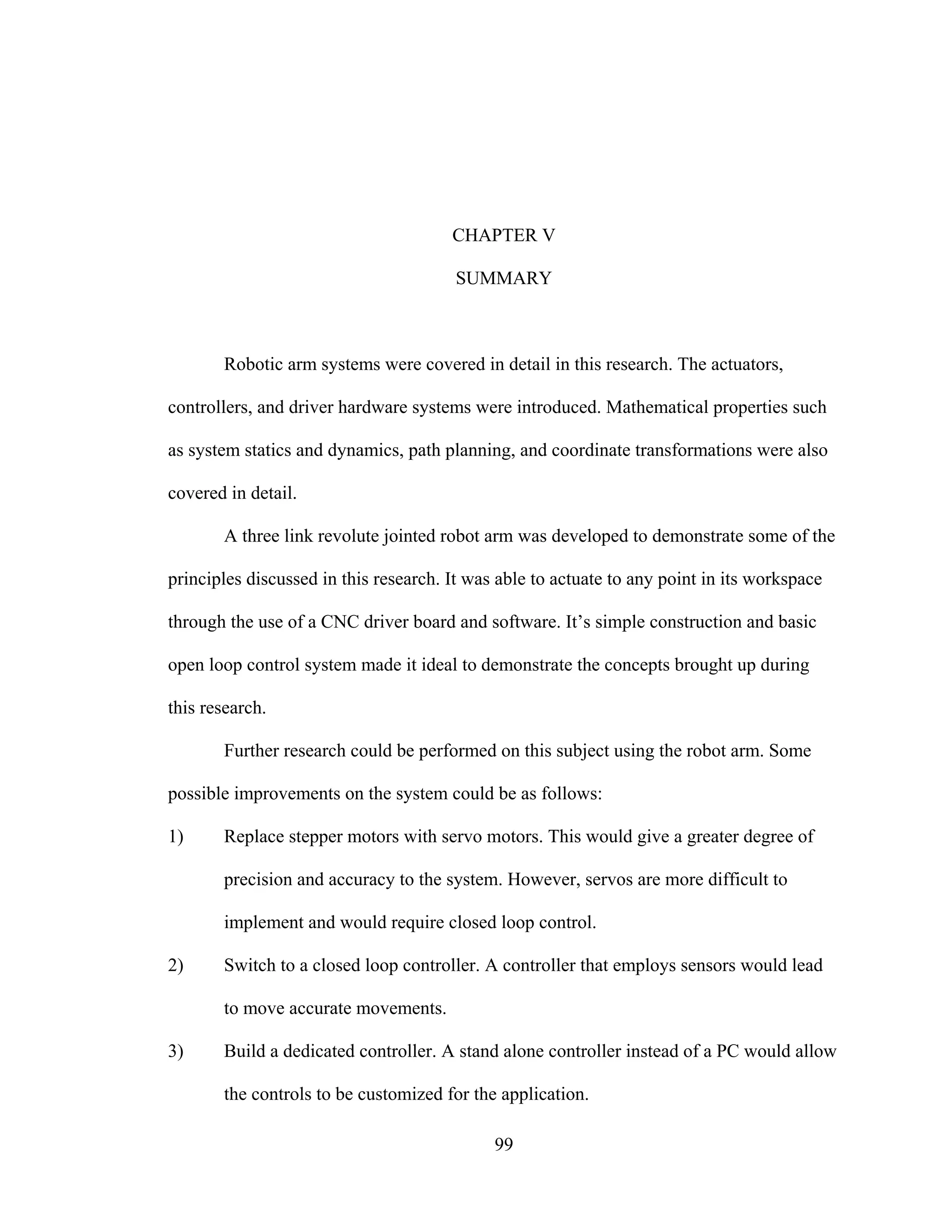 99
CHAPTER V
SUMMARY
Robotic arm systems were covered in detail in this research. The actuators,
controllers, and driver hardware systems were introduced. Mathematical properties such
as system statics and dynamics, path planning, and coordinate transformations were also
covered in detail.
A three link revolute jointed robot arm was developed to demonstrate some of the
principles discussed in this research. It was able to actuate to any point in its workspace
through the use of a CNC driver board and software. It’s simple construction and basic
open loop control system made it ideal to demonstrate the concepts brought up during
this research.
Further research could be performed on this subject using the robot arm. Some
possible improvements on the system could be as follows:
1) Replace stepper motors with servo motors. This would give a greater degree of
precision and accuracy to the system. However, servos are more difficult to
implement and would require closed loop control.
2) Switch to a closed loop controller. A controller that employs sensors would lead
to move accurate movements.
3) Build a dedicated controller. A stand alone controller instead of a PC would allow
the controls to be customized for the application.
 