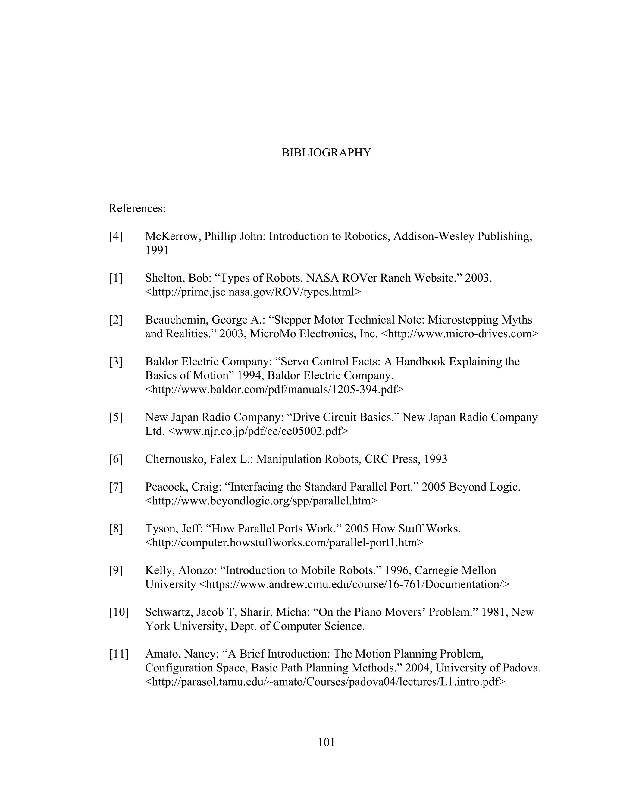 101
BIBLIOGRAPHY
References:
[4] McKerrow, Phillip John: Introduction to Robotics, Addison-Wesley Publishing,
1991
[1] Shelton, Bob: “Types of Robots. NASA ROVer Ranch Website.” 2003.
<http://prime.jsc.nasa.gov/ROV/types.html>
[2] Beauchemin, George A.: “Stepper Motor Technical Note: Microstepping Myths
and Realities.” 2003, MicroMo Electronics, Inc. <http://www.micro-drives.com>
[3] Baldor Electric Company: “Servo Control Facts: A Handbook Explaining the
Basics of Motion” 1994, Baldor Electric Company.
<http://www.baldor.com/pdf/manuals/1205-394.pdf>
[5] New Japan Radio Company: “Drive Circuit Basics.” New Japan Radio Company
Ltd. <www.njr.co.jp/pdf/ee/ee05002.pdf>
[6] Chernousko, Falex L.: Manipulation Robots, CRC Press, 1993
[7] Peacock, Craig: “Interfacing the Standard Parallel Port.” 2005 Beyond Logic.
<http://www.beyondlogic.org/spp/parallel.htm>
[8] Tyson, Jeff: “How Parallel Ports Work.” 2005 How Stuff Works.
<http://computer.howstuffworks.com/parallel-port1.htm>
[9] Kelly, Alonzo: “Introduction to Mobile Robots.” 1996, Carnegie Mellon
University <https://www.andrew.cmu.edu/course/16-761/Documentation/>
[10] Schwartz, Jacob T, Sharir, Micha: “On the Piano Movers’ Problem.” 1981, New
York University, Dept. of Computer Science.
[11] Amato, Nancy: “A Brief Introduction: The Motion Planning Problem,
Configuration Space, Basic Path Planning Methods.” 2004, University of Padova.
<http://parasol.tamu.edu/~amato/Courses/padova04/lectures/L1.intro.pdf>
 