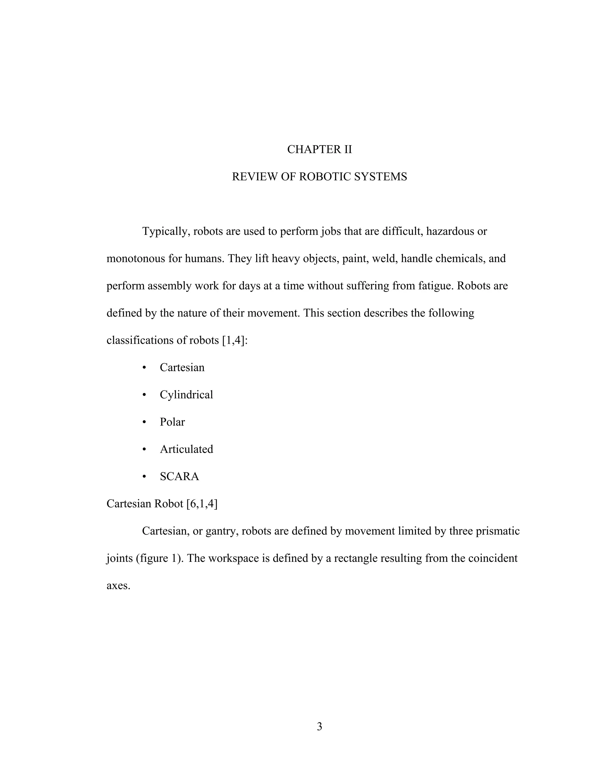 3
CHAPTER II
REVIEW OF ROBOTIC SYSTEMS
Typically, robots are used to perform jobs that are difficult, hazardous or
monotonous for humans. They lift heavy objects, paint, weld, handle chemicals, and
perform assembly work for days at a time without suffering from fatigue. Robots are
defined by the nature of their movement. This section describes the following
classifications of robots [1,4]:
• Cartesian
• Cylindrical
• Polar
• Articulated
• SCARA
Cartesian Robot [6,1,4]
Cartesian, or gantry, robots are defined by movement limited by three prismatic
joints (figure 1). The workspace is defined by a rectangle resulting from the coincident
axes.
 