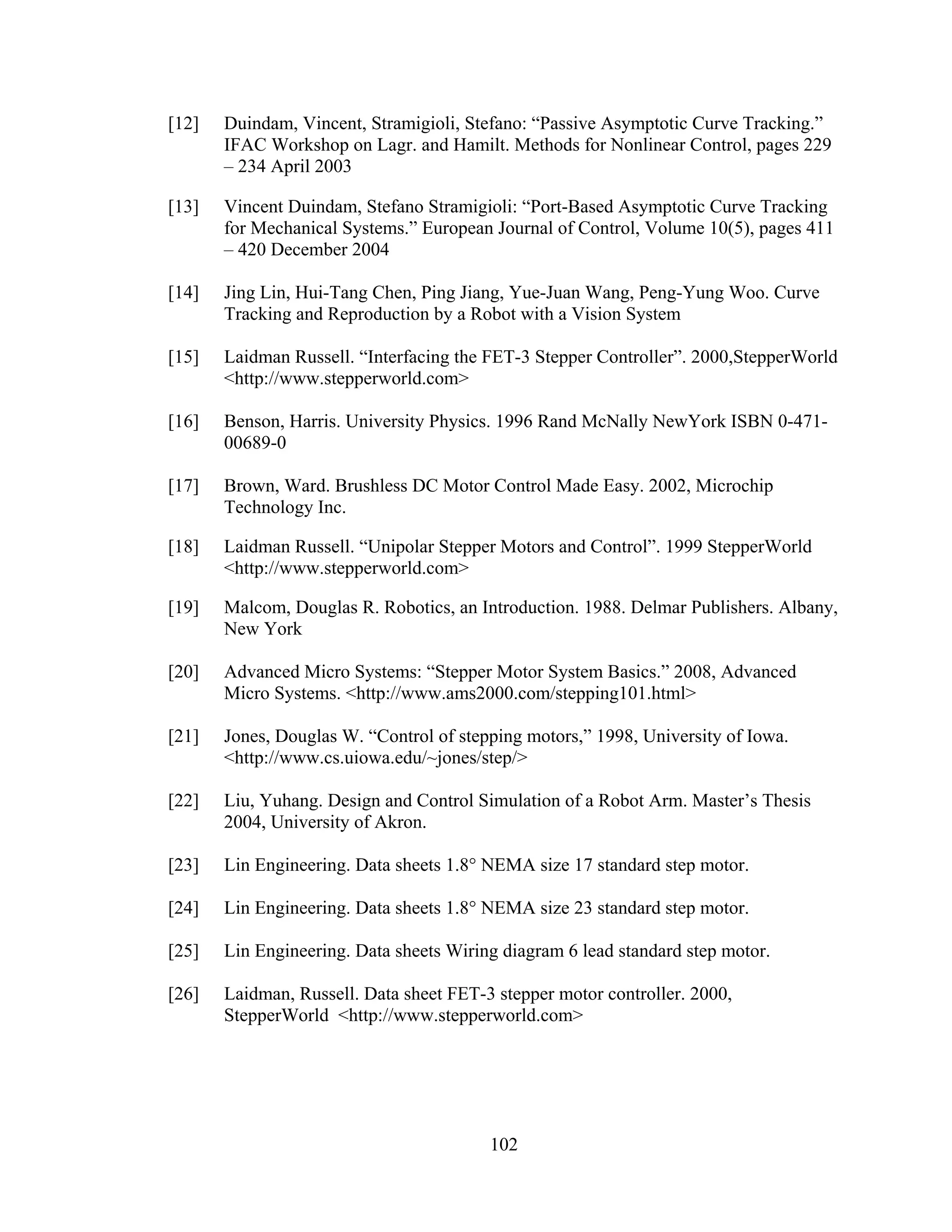 102
[12] Duindam, Vincent, Stramigioli, Stefano: “Passive Asymptotic Curve Tracking.”
IFAC Workshop on Lagr. and Hamilt. Methods for Nonlinear Control, pages 229
– 234 April 2003
[13] Vincent Duindam, Stefano Stramigioli: “Port-Based Asymptotic Curve Tracking
for Mechanical Systems.” European Journal of Control, Volume 10(5), pages 411
– 420 December 2004
[14] Jing Lin, Hui-Tang Chen, Ping Jiang, Yue-Juan Wang, Peng-Yung Woo. Curve
Tracking and Reproduction by a Robot with a Vision System
[15] Laidman Russell. “Interfacing the FET-3 Stepper Controller”. 2000,StepperWorld
<http://www.stepperworld.com>
[16] Benson, Harris. University Physics. 1996 Rand McNally NewYork ISBN 0-471-
00689-0
[17] Brown, Ward. Brushless DC Motor Control Made Easy. 2002, Microchip
Technology Inc.
[18] Laidman Russell. “Unipolar Stepper Motors and Control”. 1999 StepperWorld
<http://www.stepperworld.com>
[19] Malcom, Douglas R. Robotics, an Introduction. 1988. Delmar Publishers. Albany,
New York
[20] Advanced Micro Systems: “Stepper Motor System Basics.” 2008, Advanced
Micro Systems. <http://www.ams2000.com/stepping101.html>
[21] Jones, Douglas W. “Control of stepping motors,” 1998, University of Iowa.
<http://www.cs.uiowa.edu/~jones/step/>
[22] Liu, Yuhang. Design and Control Simulation of a Robot Arm. Master’s Thesis
2004, University of Akron.
[23] Lin Engineering. Data sheets 1.8° NEMA size 17 standard step motor.
[24] Lin Engineering. Data sheets 1.8° NEMA size 23 standard step motor.
[25] Lin Engineering. Data sheets Wiring diagram 6 lead standard step motor.
[26] Laidman, Russell. Data sheet FET-3 stepper motor controller. 2000,
StepperWorld <http://www.stepperworld.com>
 