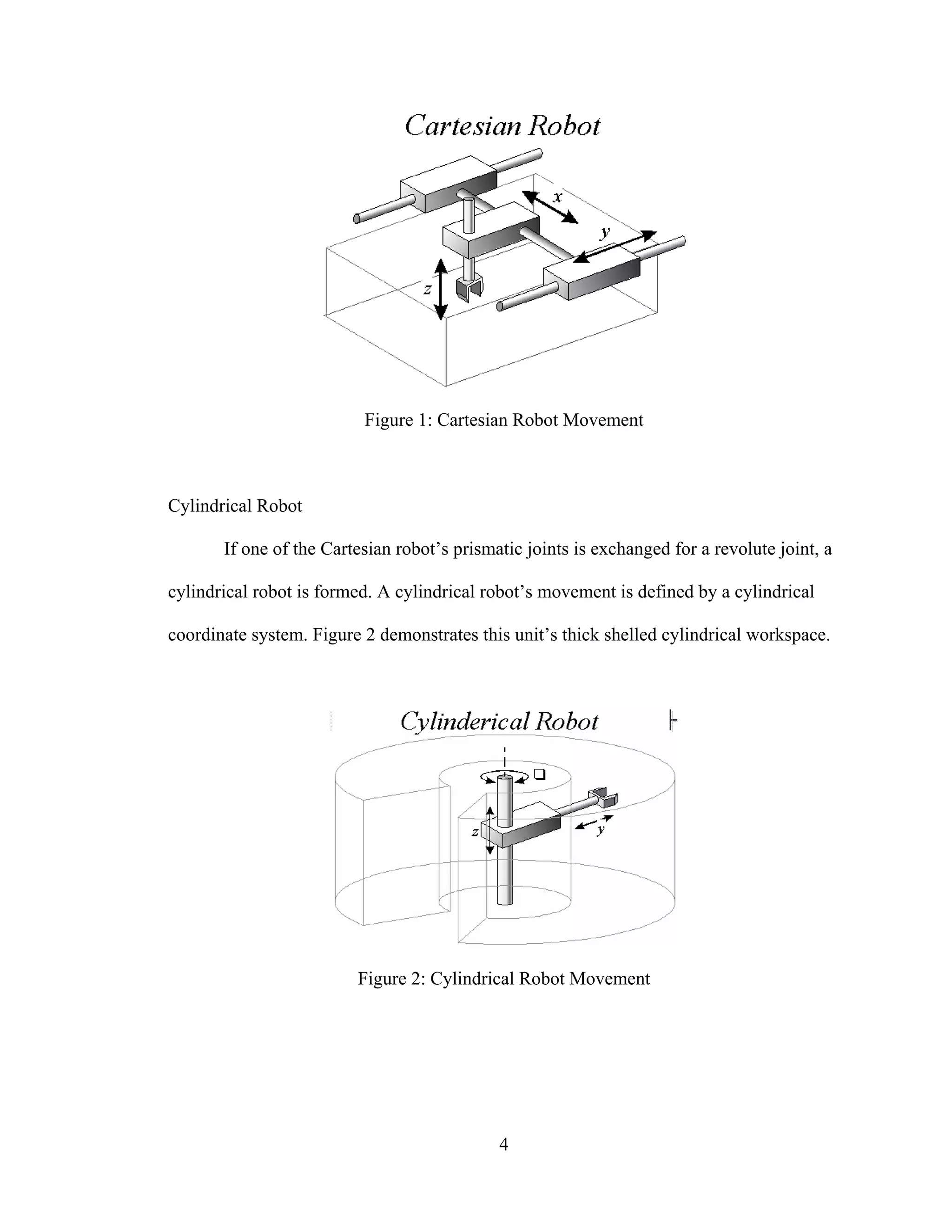 4
Figure 1: Cartesian Robot Movement
Cylindrical Robot
If one of the Cartesian robot’s prismatic joints is exchanged for a revolute joint, a
cylindrical robot is formed. A cylindrical robot’s movement is defined by a cylindrical
coordinate system. Figure 2 demonstrates this unit’s thick shelled cylindrical workspace.
Figure 2: Cylindrical Robot Movement
 