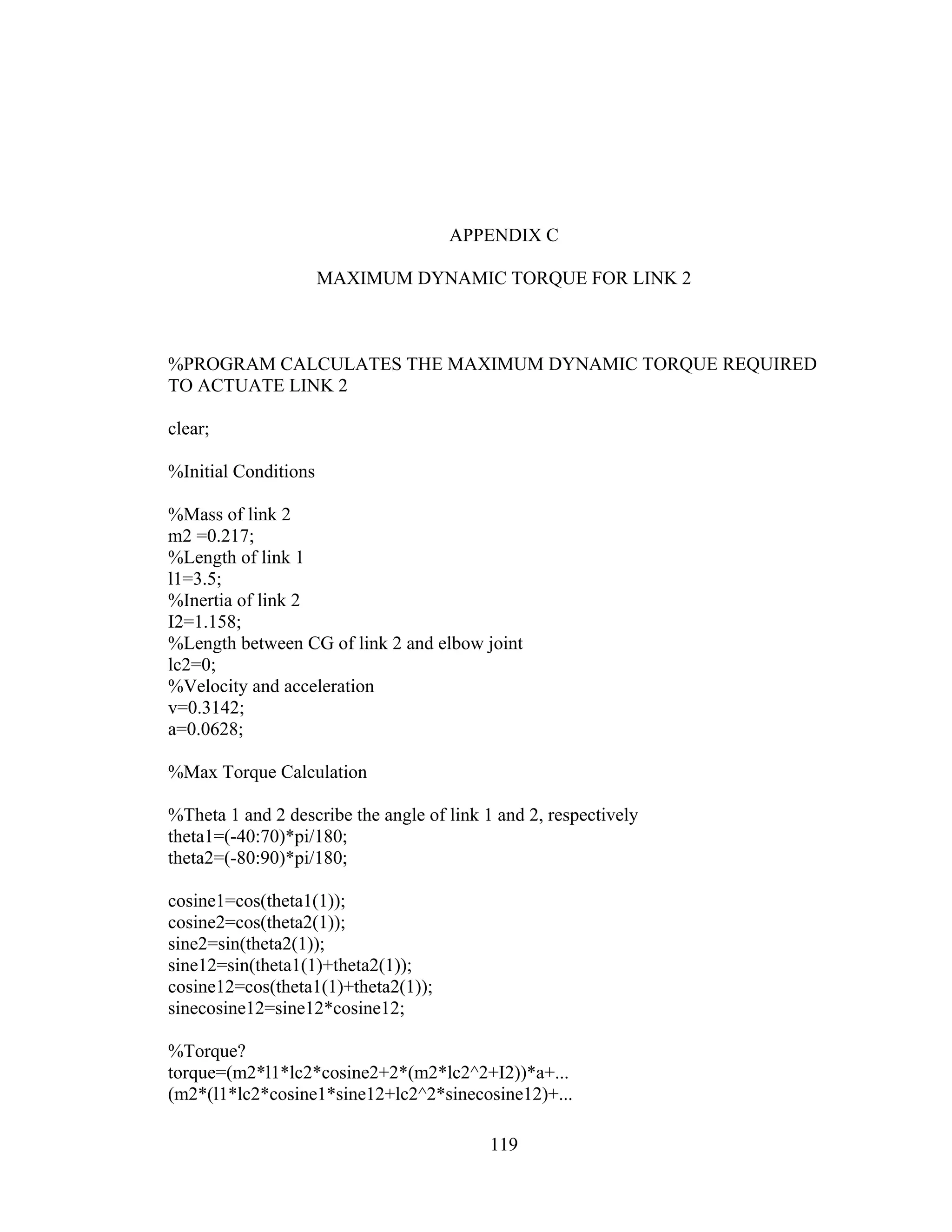 119
APPENDIX C
MAXIMUM DYNAMIC TORQUE FOR LINK 2
%PROGRAM CALCULATES THE MAXIMUM DYNAMIC TORQUE REQUIRED
TO ACTUATE LINK 2
clear;
%Initial Conditions
%Mass of link 2
m2 =0.217;
%Length of link 1
l1=3.5;
%Inertia of link 2
I2=1.158;
%Length between CG of link 2 and elbow joint
lc2=0;
%Velocity and acceleration
v=0.3142;
a=0.0628;
%Max Torque Calculation
%Theta 1 and 2 describe the angle of link 1 and 2, respectively
theta1=(-40:70)*pi/180;
theta2=(-80:90)*pi/180;
cosine1=cos(theta1(1));
cosine2=cos(theta2(1));
sine2=sin(theta2(1));
sine12=sin(theta1(1)+theta2(1));
cosine12=cos(theta1(1)+theta2(1));
sinecosine12=sine12*cosine12;
%Torque?
torque=(m2*l1*lc2*cosine2+2*(m2*lc2^2+I2))*a+...
(m2*(l1*lc2*cosine1*sine12+lc2^2*sinecosine12)+...
 