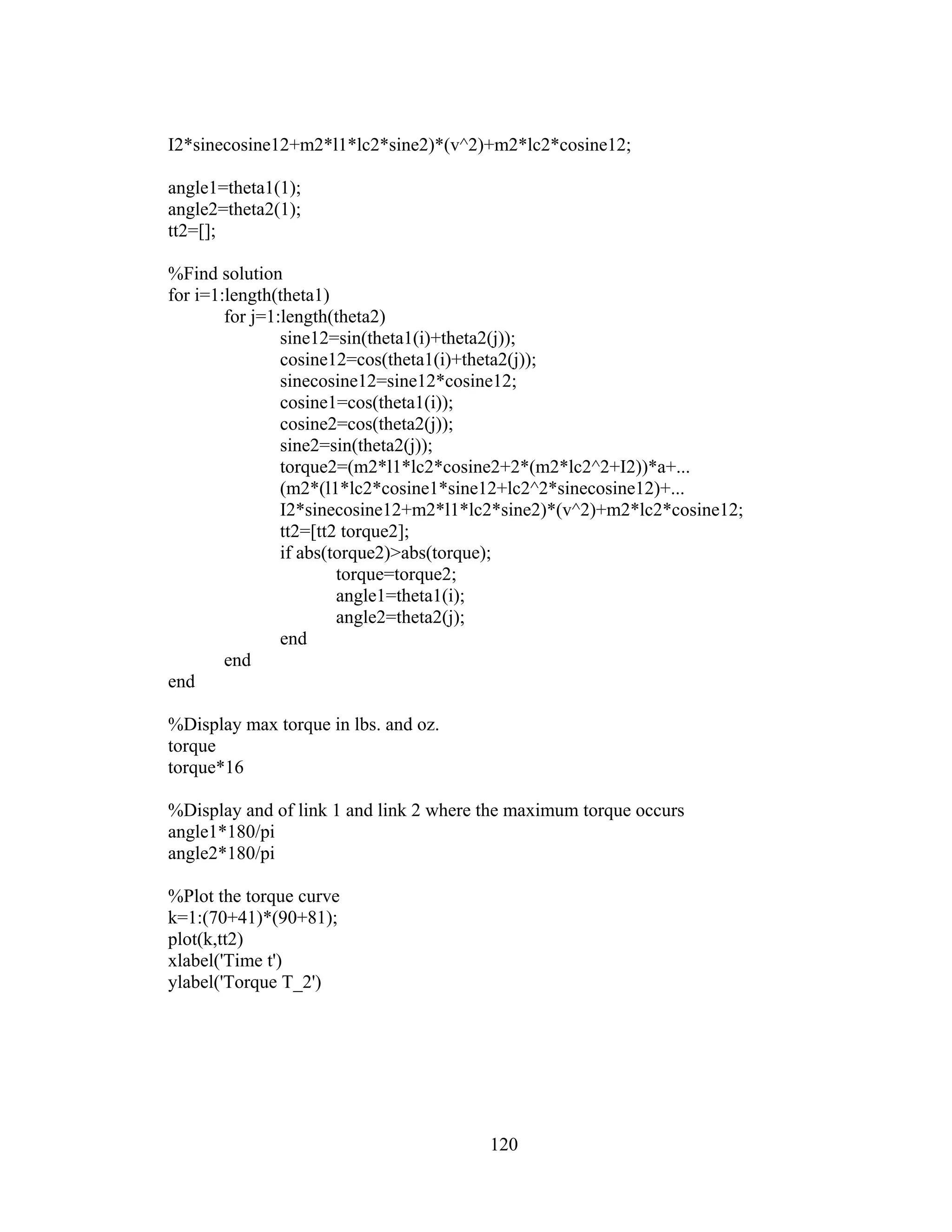 120
I2*sinecosine12+m2*l1*lc2*sine2)*(v^2)+m2*lc2*cosine12;
angle1=theta1(1);
angle2=theta2(1);
tt2=[];
%Find solution
for i=1:length(theta1)
for j=1:length(theta2)
sine12=sin(theta1(i)+theta2(j));
cosine12=cos(theta1(i)+theta2(j));
sinecosine12=sine12*cosine12;
cosine1=cos(theta1(i));
cosine2=cos(theta2(j));
sine2=sin(theta2(j));
torque2=(m2*l1*lc2*cosine2+2*(m2*lc2^2+I2))*a+...
(m2*(l1*lc2*cosine1*sine12+lc2^2*sinecosine12)+...
I2*sinecosine12+m2*l1*lc2*sine2)*(v^2)+m2*lc2*cosine12;
tt2=[tt2 torque2];
if abs(torque2)>abs(torque);
torque=torque2;
angle1=theta1(i);
angle2=theta2(j);
end
end
end
%Display max torque in lbs. and oz.
torque
torque*16
%Display and of link 1 and link 2 where the maximum torque occurs
angle1*180/pi
angle2*180/pi
%Plot the torque curve
k=1:(70+41)*(90+81);
plot(k,tt2)
xlabel('Time t')
ylabel('Torque T_2')
 