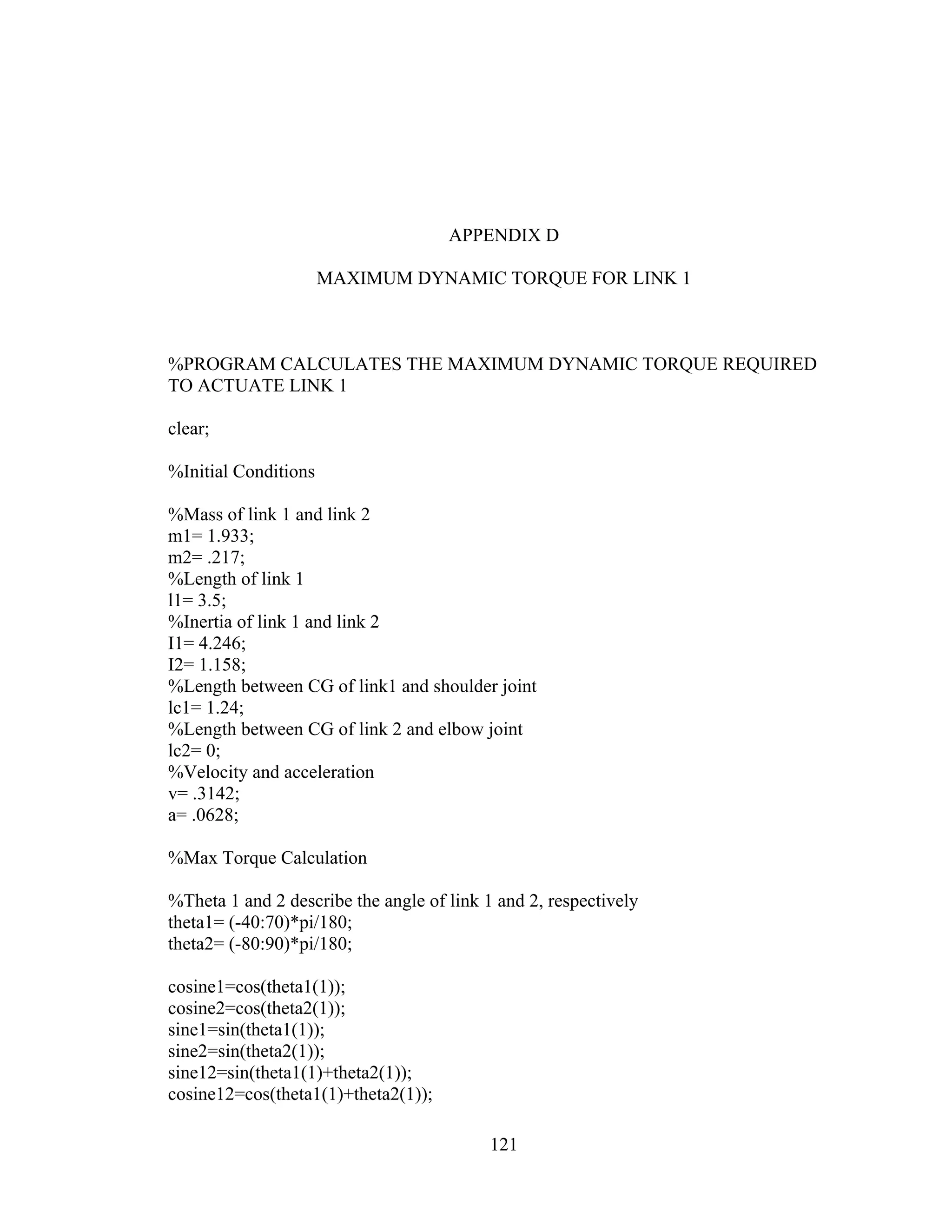121
APPENDIX D
MAXIMUM DYNAMIC TORQUE FOR LINK 1
%PROGRAM CALCULATES THE MAXIMUM DYNAMIC TORQUE REQUIRED
TO ACTUATE LINK 1
clear;
%Initial Conditions
%Mass of link 1 and link 2
m1= 1.933;
m2= .217;
%Length of link 1
l1= 3.5;
%Inertia of link 1 and link 2
I1= 4.246;
I2= 1.158;
%Length between CG of link1 and shoulder joint
lc1= 1.24;
%Length between CG of link 2 and elbow joint
lc2= 0;
%Velocity and acceleration
v= .3142;
a= .0628;
%Max Torque Calculation
%Theta 1 and 2 describe the angle of link 1 and 2, respectively
theta1= (-40:70)*pi/180;
theta2= (-80:90)*pi/180;
cosine1=cos(theta1(1));
cosine2=cos(theta2(1));
sine1=sin(theta1(1));
sine2=sin(theta2(1));
sine12=sin(theta1(1)+theta2(1));
cosine12=cos(theta1(1)+theta2(1));
 