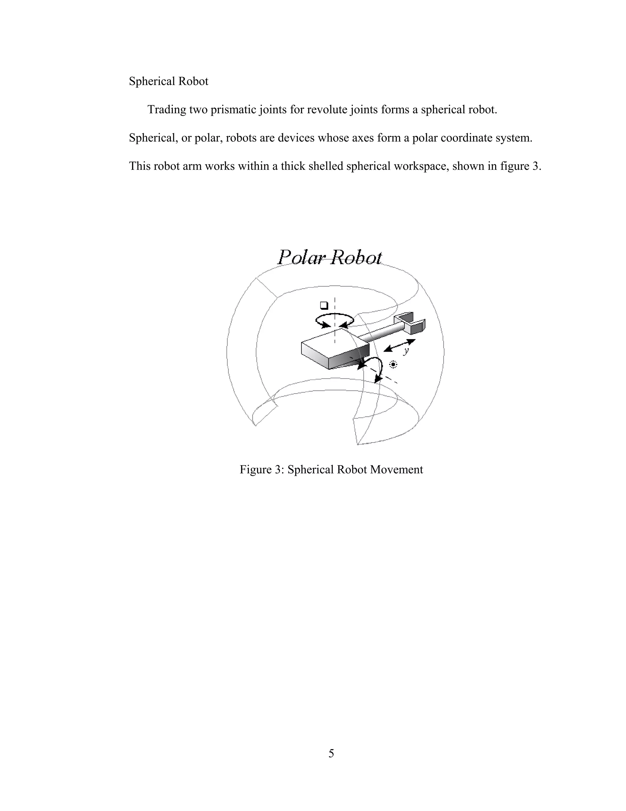 5
Spherical Robot
Trading two prismatic joints for revolute joints forms a spherical robot.
Spherical, or polar, robots are devices whose axes form a polar coordinate system.
This robot arm works within a thick shelled spherical workspace, shown in figure 3.
Figure 3: Spherical Robot Movement
 