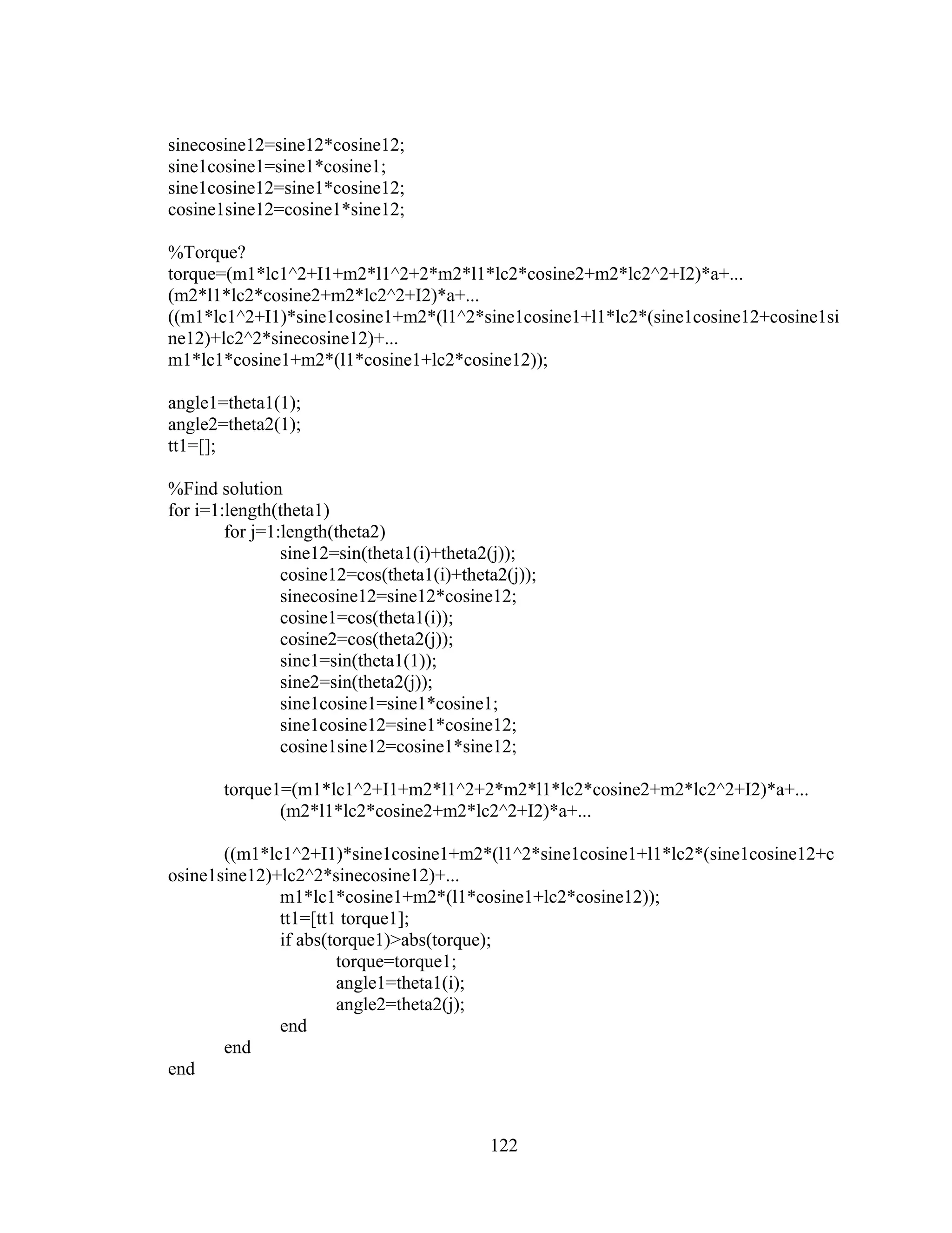 122
sinecosine12=sine12*cosine12;
sine1cosine1=sine1*cosine1;
sine1cosine12=sine1*cosine12;
cosine1sine12=cosine1*sine12;
%Torque?
torque=(m1*lc1^2+I1+m2*l1^2+2*m2*l1*lc2*cosine2+m2*lc2^2+I2)*a+...
(m2*l1*lc2*cosine2+m2*lc2^2+I2)*a+...
((m1*lc1^2+I1)*sine1cosine1+m2*(l1^2*sine1cosine1+l1*lc2*(sine1cosine12+cosine1si
ne12)+lc2^2*sinecosine12)+...
m1*lc1*cosine1+m2*(l1*cosine1+lc2*cosine12));
angle1=theta1(1);
angle2=theta2(1);
tt1=[];
%Find solution
for i=1:length(theta1)
for j=1:length(theta2)
sine12=sin(theta1(i)+theta2(j));
cosine12=cos(theta1(i)+theta2(j));
sinecosine12=sine12*cosine12;
cosine1=cos(theta1(i));
cosine2=cos(theta2(j));
sine1=sin(theta1(1));
sine2=sin(theta2(j));
sine1cosine1=sine1*cosine1;
sine1cosine12=sine1*cosine12;
cosine1sine12=cosine1*sine12;
torque1=(m1*lc1^2+I1+m2*l1^2+2*m2*l1*lc2*cosine2+m2*lc2^2+I2)*a+...
(m2*l1*lc2*cosine2+m2*lc2^2+I2)*a+...
((m1*lc1^2+I1)*sine1cosine1+m2*(l1^2*sine1cosine1+l1*lc2*(sine1cosine12+c
osine1sine12)+lc2^2*sinecosine12)+...
m1*lc1*cosine1+m2*(l1*cosine1+lc2*cosine12));
tt1=[tt1 torque1];
if abs(torque1)>abs(torque);
torque=torque1;
angle1=theta1(i);
angle2=theta2(j);
end
end
end
 