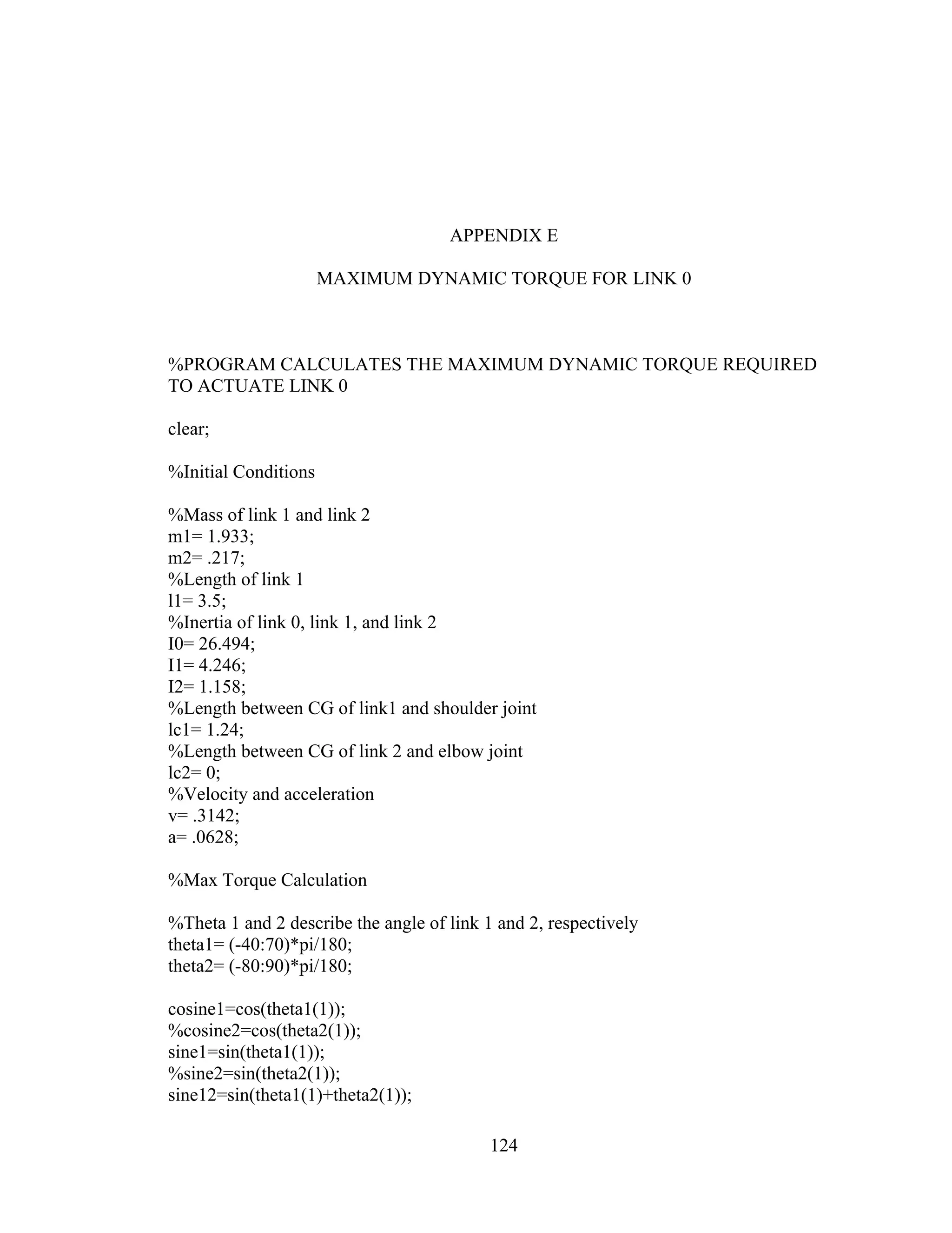 124
APPENDIX E
MAXIMUM DYNAMIC TORQUE FOR LINK 0
%PROGRAM CALCULATES THE MAXIMUM DYNAMIC TORQUE REQUIRED
TO ACTUATE LINK 0
clear;
%Initial Conditions
%Mass of link 1 and link 2
m1= 1.933;
m2= .217;
%Length of link 1
l1= 3.5;
%Inertia of link 0, link 1, and link 2
I0= 26.494;
I1= 4.246;
I2= 1.158;
%Length between CG of link1 and shoulder joint
lc1= 1.24;
%Length between CG of link 2 and elbow joint
lc2= 0;
%Velocity and acceleration
v= .3142;
a= .0628;
%Max Torque Calculation
%Theta 1 and 2 describe the angle of link 1 and 2, respectively
theta1= (-40:70)*pi/180;
theta2= (-80:90)*pi/180;
cosine1=cos(theta1(1));
%cosine2=cos(theta2(1));
sine1=sin(theta1(1));
%sine2=sin(theta2(1));
sine12=sin(theta1(1)+theta2(1));
 
