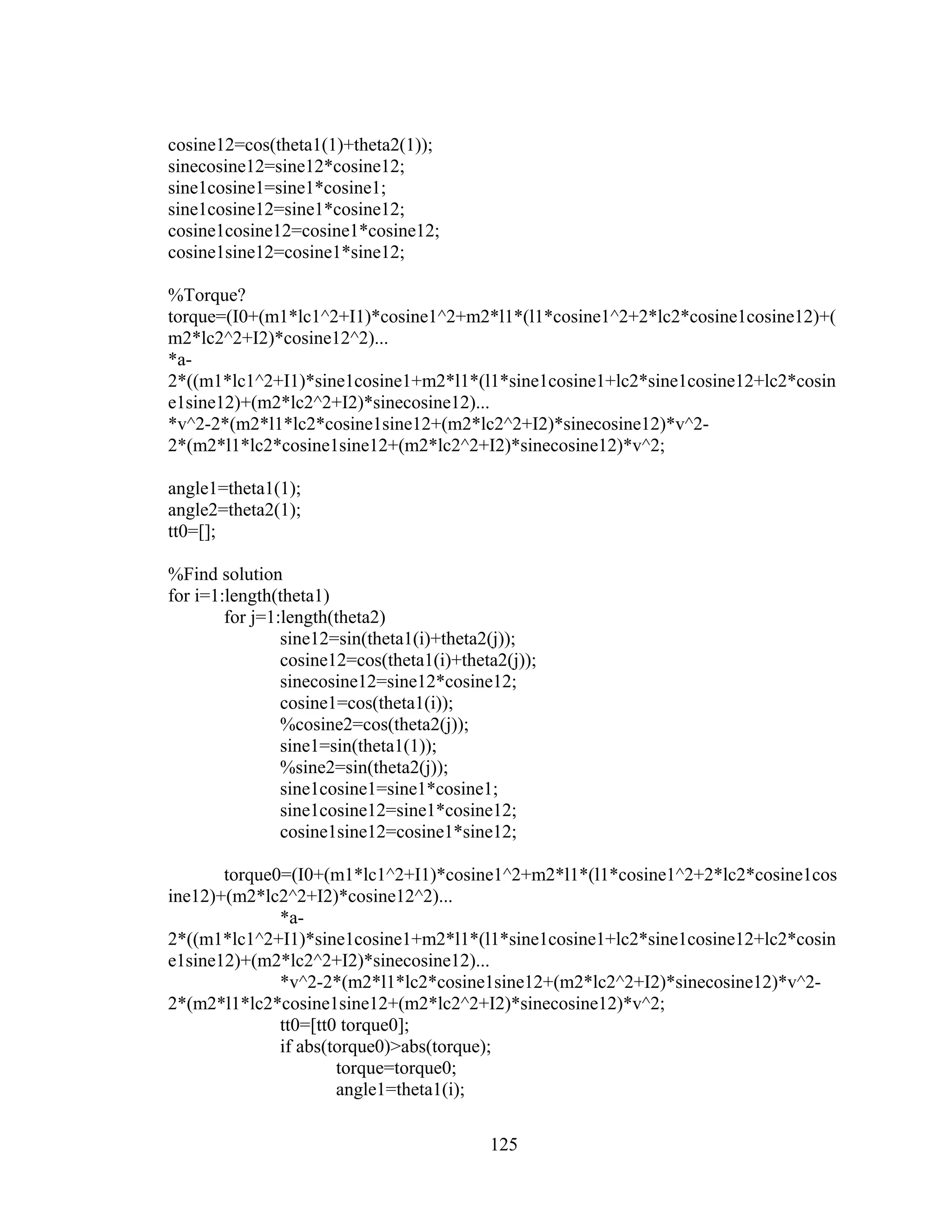 125
cosine12=cos(theta1(1)+theta2(1));
sinecosine12=sine12*cosine12;
sine1cosine1=sine1*cosine1;
sine1cosine12=sine1*cosine12;
cosine1cosine12=cosine1*cosine12;
cosine1sine12=cosine1*sine12;
%Torque?
torque=(I0+(m1*lc1^2+I1)*cosine1^2+m2*l1*(l1*cosine1^2+2*lc2*cosine1cosine12)+(
m2*lc2^2+I2)*cosine12^2)...
*a-
2*((m1*lc1^2+I1)*sine1cosine1+m2*l1*(l1*sine1cosine1+lc2*sine1cosine12+lc2*cosin
e1sine12)+(m2*lc2^2+I2)*sinecosine12)...
*v^2-2*(m2*l1*lc2*cosine1sine12+(m2*lc2^2+I2)*sinecosine12)*v^2-
2*(m2*l1*lc2*cosine1sine12+(m2*lc2^2+I2)*sinecosine12)*v^2;
angle1=theta1(1);
angle2=theta2(1);
tt0=[];
%Find solution
for i=1:length(theta1)
for j=1:length(theta2)
sine12=sin(theta1(i)+theta2(j));
cosine12=cos(theta1(i)+theta2(j));
sinecosine12=sine12*cosine12;
cosine1=cos(theta1(i));
%cosine2=cos(theta2(j));
sine1=sin(theta1(1));
%sine2=sin(theta2(j));
sine1cosine1=sine1*cosine1;
sine1cosine12=sine1*cosine12;
cosine1sine12=cosine1*sine12;
torque0=(I0+(m1*lc1^2+I1)*cosine1^2+m2*l1*(l1*cosine1^2+2*lc2*cosine1cos
ine12)+(m2*lc2^2+I2)*cosine12^2)...
*a-
2*((m1*lc1^2+I1)*sine1cosine1+m2*l1*(l1*sine1cosine1+lc2*sine1cosine12+lc2*cosin
e1sine12)+(m2*lc2^2+I2)*sinecosine12)...
*v^2-2*(m2*l1*lc2*cosine1sine12+(m2*lc2^2+I2)*sinecosine12)*v^2-
2*(m2*l1*lc2*cosine1sine12+(m2*lc2^2+I2)*sinecosine12)*v^2;
tt0=[tt0 torque0];
if abs(torque0)>abs(torque);
torque=torque0;
angle1=theta1(i);
 