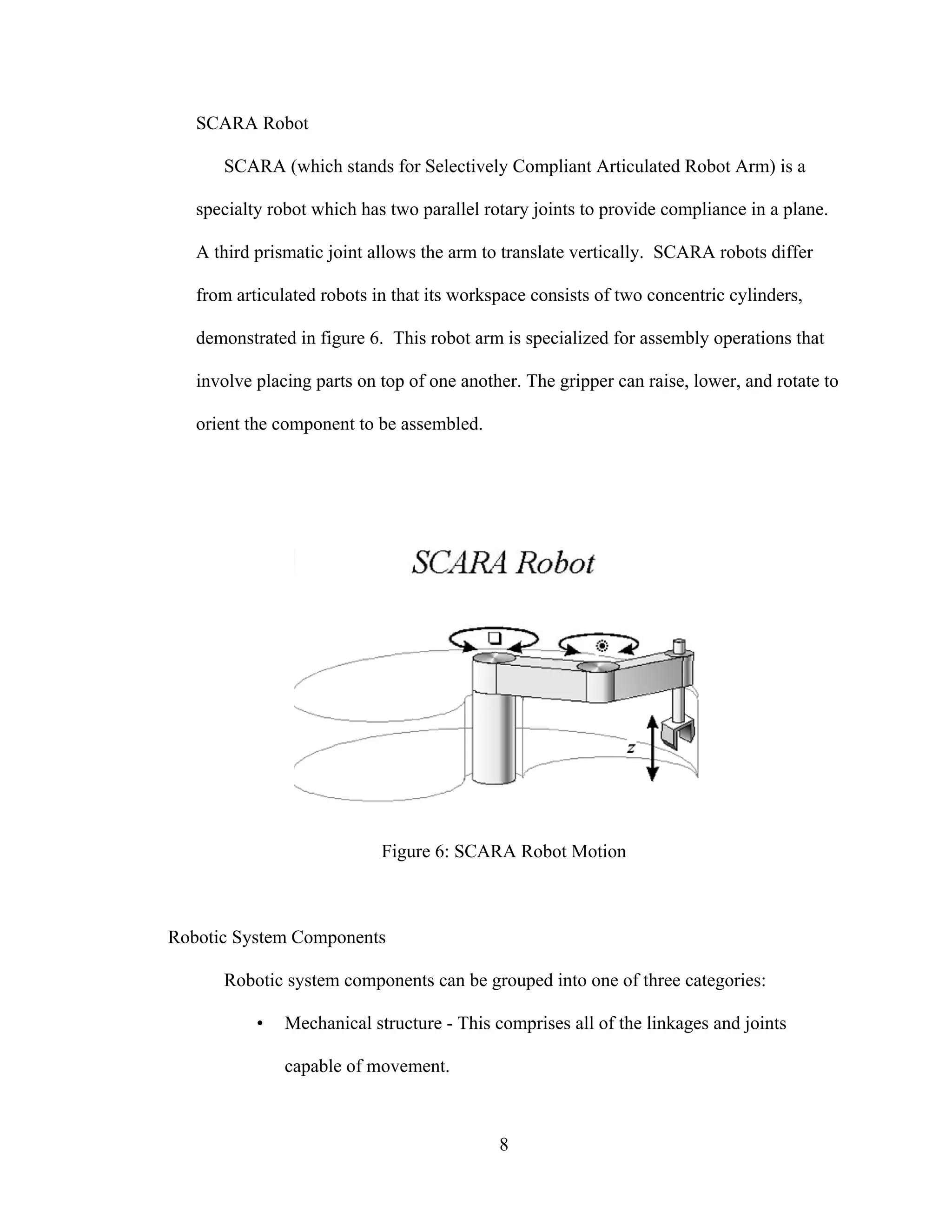 8
SCARA Robot
SCARA (which stands for Selectively Compliant Articulated Robot Arm) is a
specialty robot which has two parallel rotary joints to provide compliance in a plane.
A third prismatic joint allows the arm to translate vertically. SCARA robots differ
from articulated robots in that its workspace consists of two concentric cylinders,
demonstrated in figure 6. This robot arm is specialized for assembly operations that
involve placing parts on top of one another. The gripper can raise, lower, and rotate to
orient the component to be assembled.
Figure 6: SCARA Robot Motion
Robotic System Components
Robotic system components can be grouped into one of three categories:
• Mechanical structure - This comprises all of the linkages and joints
capable of movement.
 