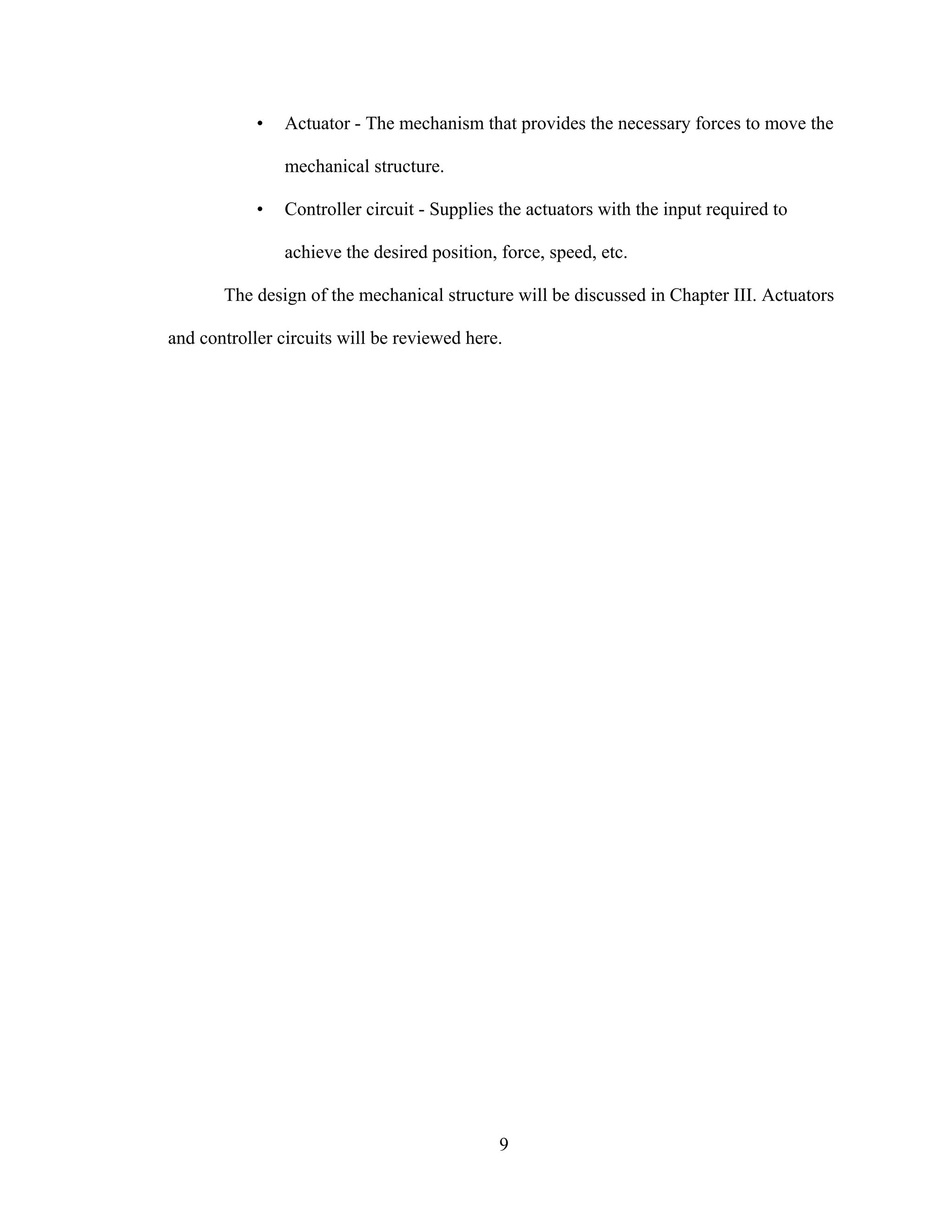 9
• Actuator - The mechanism that provides the necessary forces to move the
mechanical structure.
• Controller circuit - Supplies the actuators with the input required to
achieve the desired position, force, speed, etc.
The design of the mechanical structure will be discussed in Chapter III. Actuators
and controller circuits will be reviewed here.
 