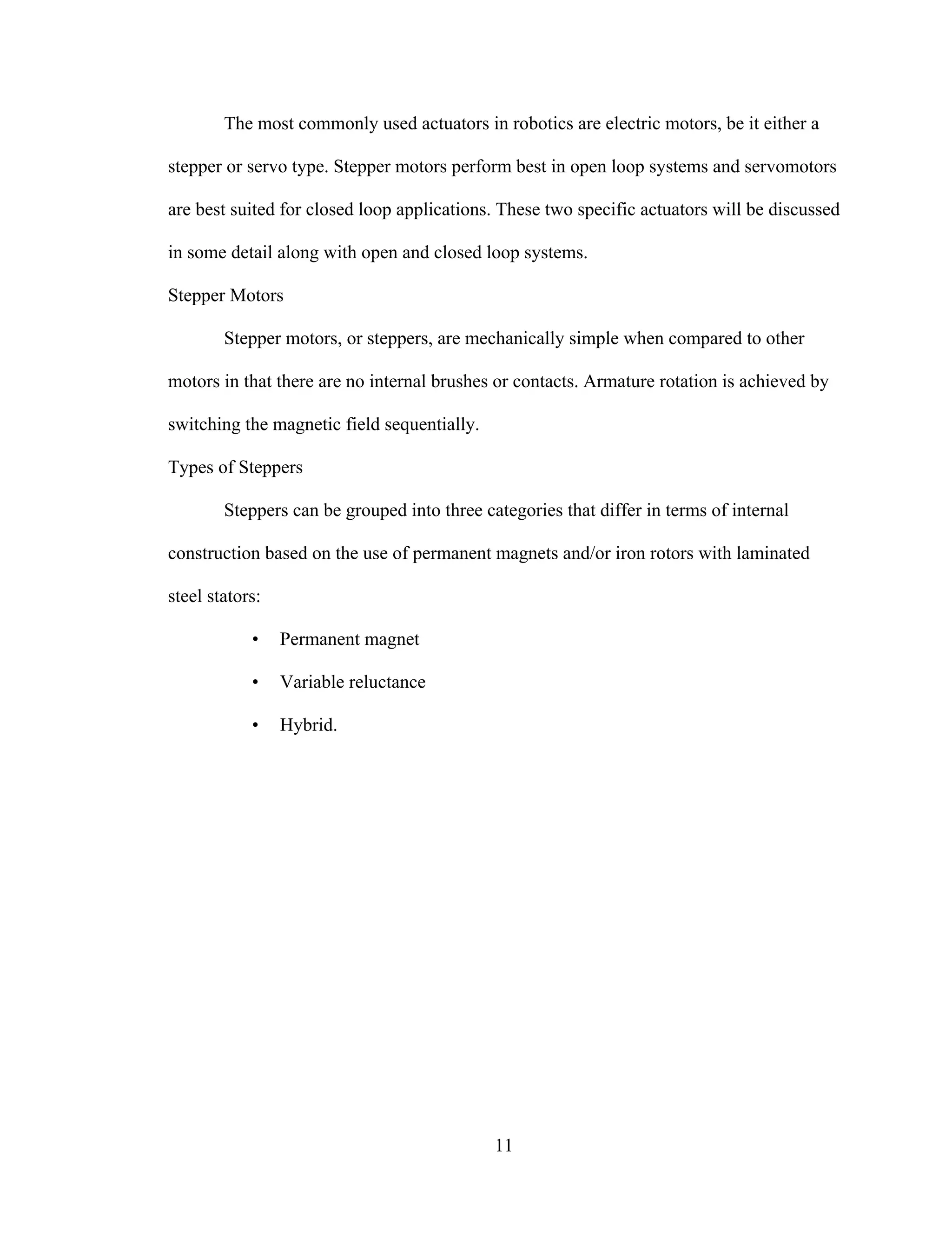 11
The most commonly used actuators in robotics are electric motors, be it either a
stepper or servo type. Stepper motors perform best in open loop systems and servomotors
are best suited for closed loop applications. These two specific actuators will be discussed
in some detail along with open and closed loop systems.
Stepper Motors
Stepper motors, or steppers, are mechanically simple when compared to other
motors in that there are no internal brushes or contacts. Armature rotation is achieved by
switching the magnetic field sequentially.
Types of Steppers
Steppers can be grouped into three categories that differ in terms of internal
construction based on the use of permanent magnets and/or iron rotors with laminated
steel stators:
• Permanent magnet
• Variable reluctance
• Hybrid.
 