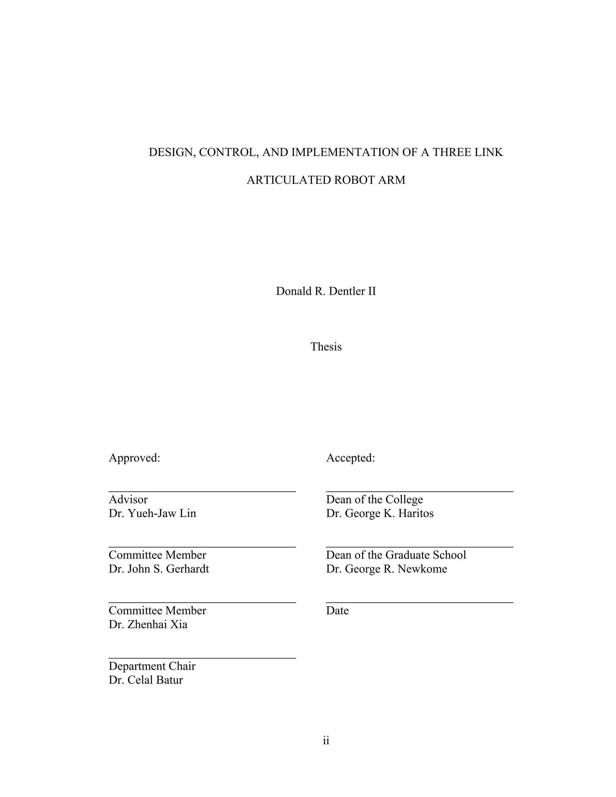 ii
DESIGN, CONTROL, AND IMPLEMENTATION OF A THREE LINK
ARTICULATED ROBOT ARM
Donald R. Dentler II
Thesis
Approved: Accepted:
_______________________________ _______________________________
Advisor Dean of the College
Dr. Yueh-Jaw Lin Dr. George K. Haritos
_______________________________ _______________________________
Committee Member Dean of the Graduate School
Dr. John S. Gerhardt Dr. George R. Newkome
_______________________________ _______________________________
Committee Member Date
Dr. Zhenhai Xia
_______________________________
Department Chair
Dr. Celal Batur
 