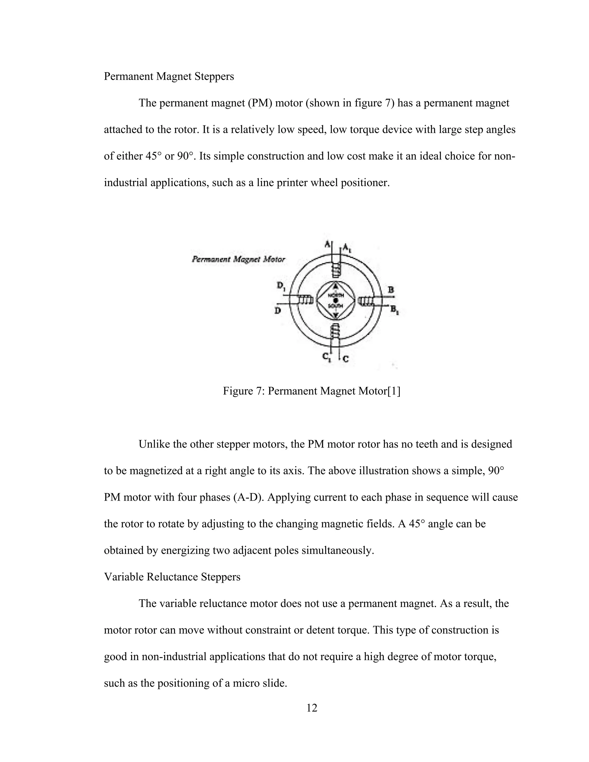 12
Permanent Magnet Steppers
The permanent magnet (PM) motor (shown in figure 7) has a permanent magnet
attached to the rotor. It is a relatively low speed, low torque device with large step angles
of either 45° or 90°. Its simple construction and low cost make it an ideal choice for non-
industrial applications, such as a line printer wheel positioner.
Figure 7: Permanent Magnet Motor[1]
Unlike the other stepper motors, the PM motor rotor has no teeth and is designed
to be magnetized at a right angle to its axis. The above illustration shows a simple, 90°
PM motor with four phases (A-D). Applying current to each phase in sequence will cause
the rotor to rotate by adjusting to the changing magnetic fields. A 45° angle can be
obtained by energizing two adjacent poles simultaneously.
Variable Reluctance Steppers
The variable reluctance motor does not use a permanent magnet. As a result, the
motor rotor can move without constraint or detent torque. This type of construction is
good in non-industrial applications that do not require a high degree of motor torque,
such as the positioning of a micro slide.
 