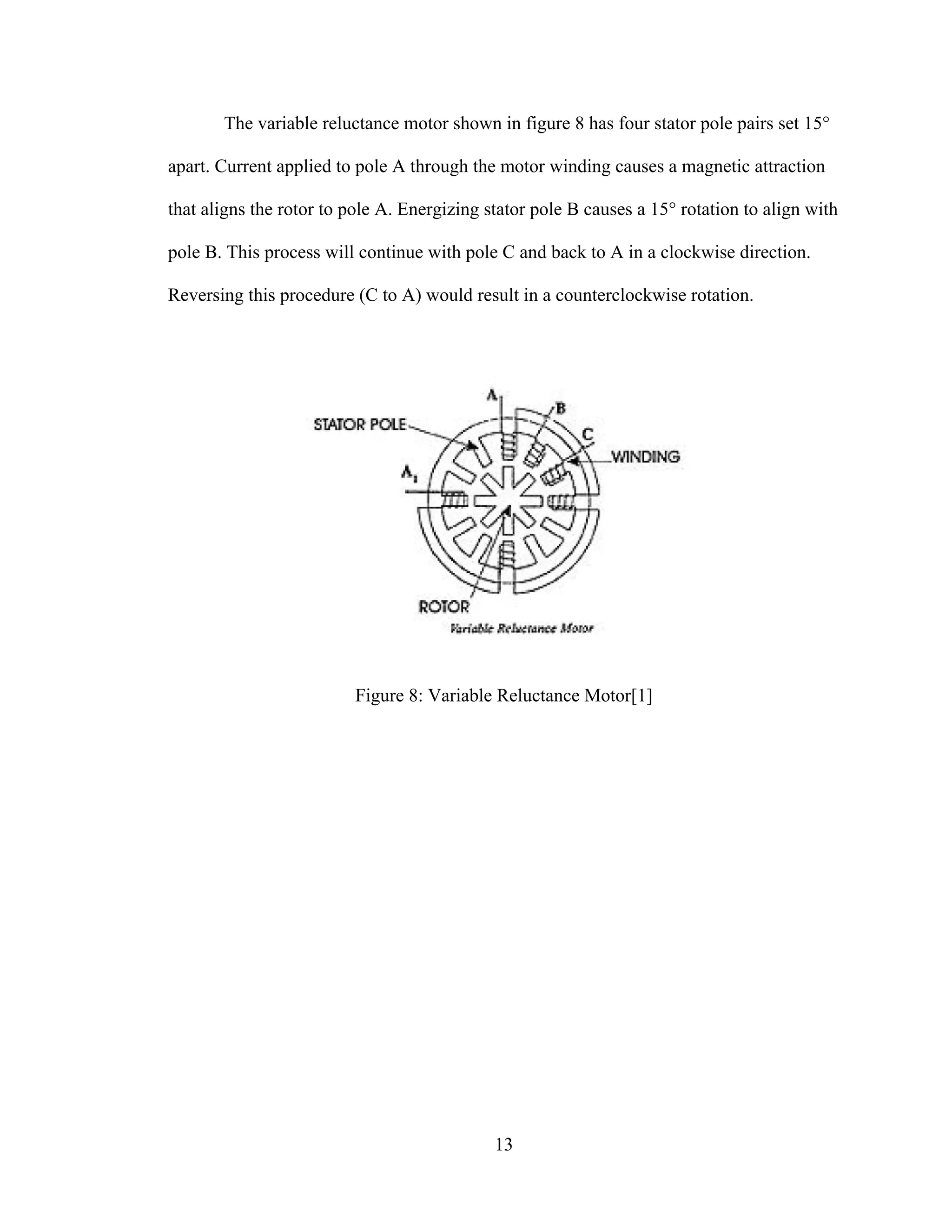 13
The variable reluctance motor shown in figure 8 has four stator pole pairs set 15°
apart. Current applied to pole A through the motor winding causes a magnetic attraction
that aligns the rotor to pole A. Energizing stator pole B causes a 15° rotation to align with
pole B. This process will continue with pole C and back to A in a clockwise direction.
Reversing this procedure (C to A) would result in a counterclockwise rotation.
Figure 8: Variable Reluctance Motor[1]
 