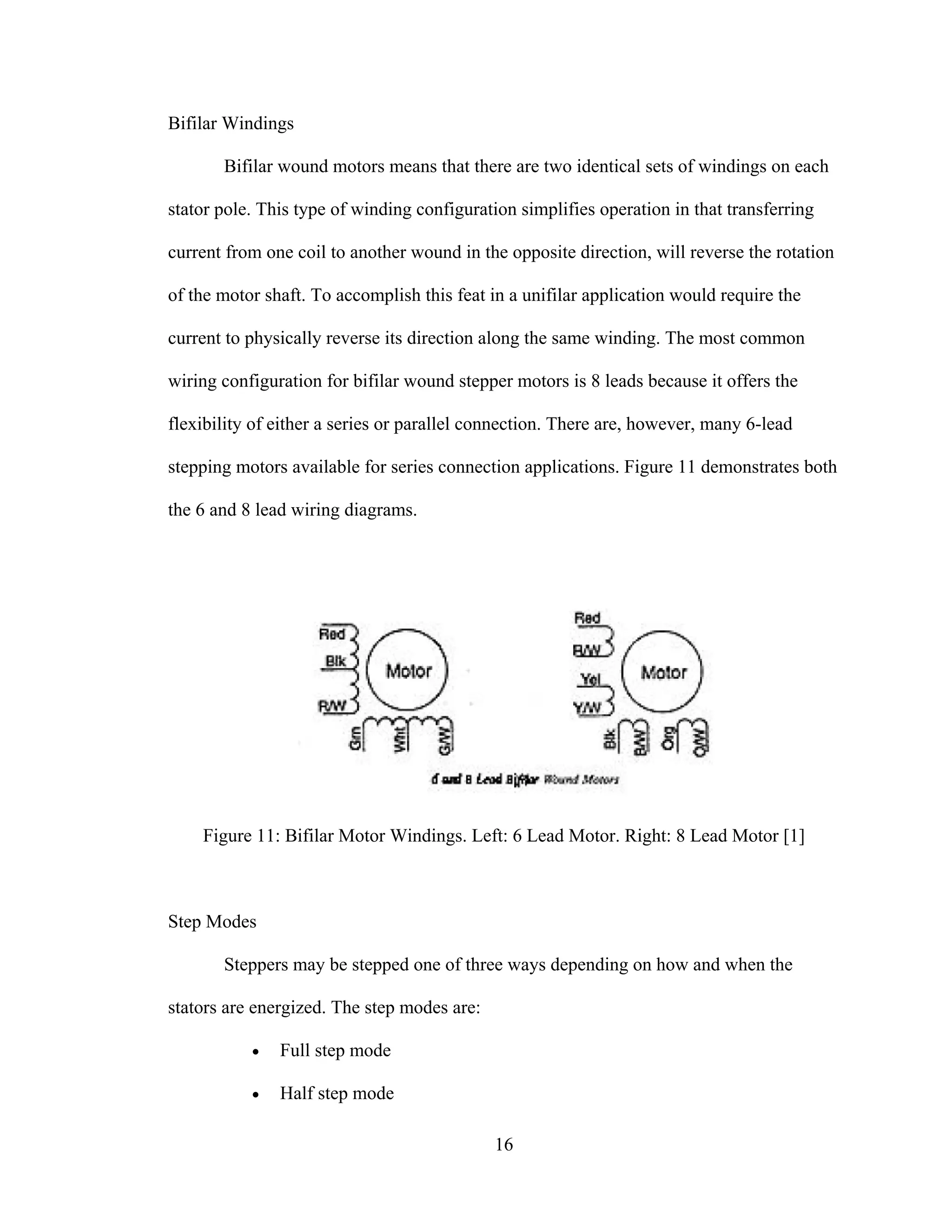 16
Bifilar Windings
Bifilar wound motors means that there are two identical sets of windings on each
stator pole. This type of winding configuration simplifies operation in that transferring
current from one coil to another wound in the opposite direction, will reverse the rotation
of the motor shaft. To accomplish this feat in a unifilar application would require the
current to physically reverse its direction along the same winding. The most common
wiring configuration for bifilar wound stepper motors is 8 leads because it offers the
flexibility of either a series or parallel connection. There are, however, many 6-lead
stepping motors available for series connection applications. Figure 11 demonstrates both
the 6 and 8 lead wiring diagrams.
Figure 11: Bifilar Motor Windings. Left: 6 Lead Motor. Right: 8 Lead Motor [1]
Step Modes
Steppers may be stepped one of three ways depending on how and when the
stators are energized. The step modes are:
• Full step mode
• Half step mode
 