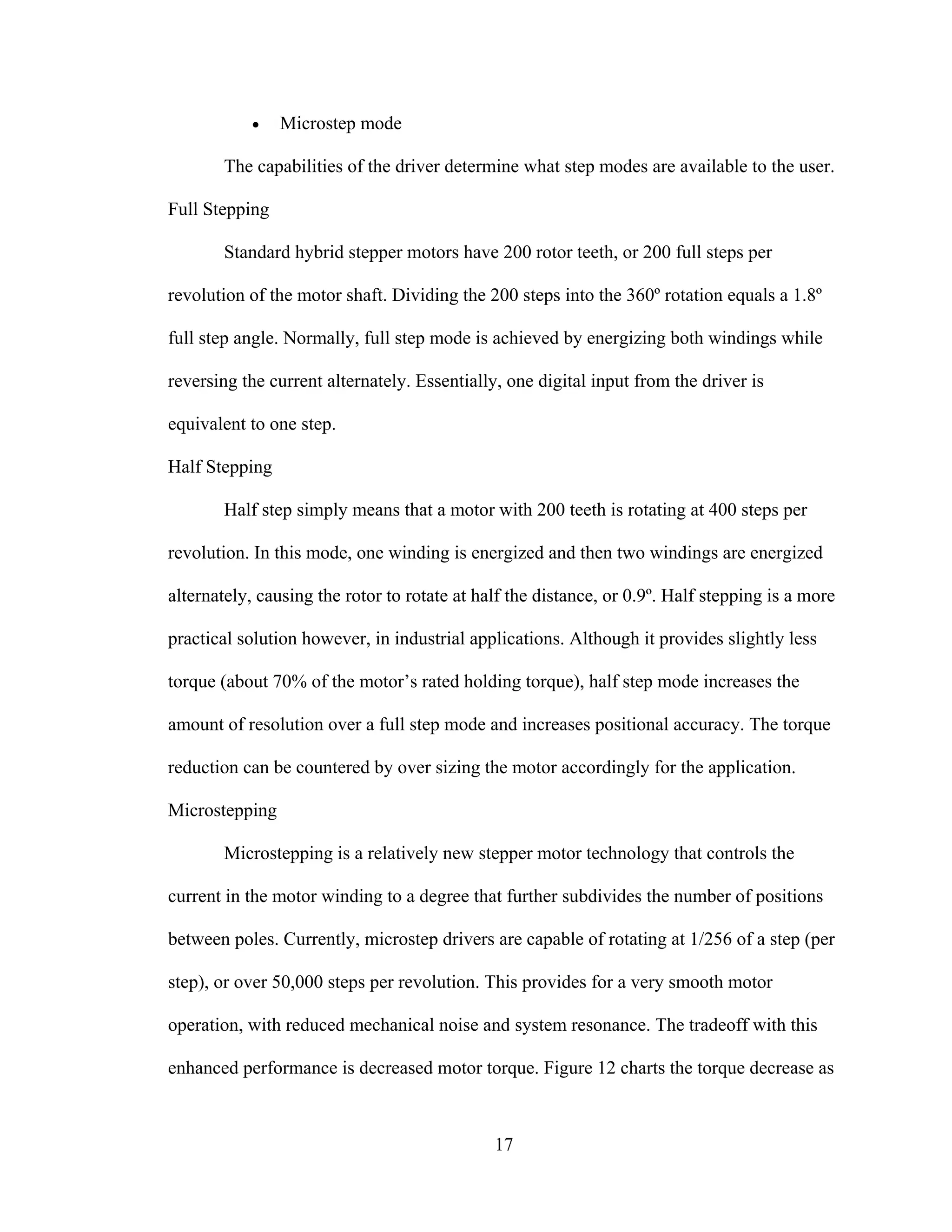 17
• Microstep mode
The capabilities of the driver determine what step modes are available to the user.
Full Stepping
Standard hybrid stepper motors have 200 rotor teeth, or 200 full steps per
revolution of the motor shaft. Dividing the 200 steps into the 360º rotation equals a 1.8º
full step angle. Normally, full step mode is achieved by energizing both windings while
reversing the current alternately. Essentially, one digital input from the driver is
equivalent to one step.
Half Stepping
Half step simply means that a motor with 200 teeth is rotating at 400 steps per
revolution. In this mode, one winding is energized and then two windings are energized
alternately, causing the rotor to rotate at half the distance, or 0.9º. Half stepping is a more
practical solution however, in industrial applications. Although it provides slightly less
torque (about 70% of the motor’s rated holding torque), half step mode increases the
amount of resolution over a full step mode and increases positional accuracy. The torque
reduction can be countered by over sizing the motor accordingly for the application.
Microstepping
Microstepping is a relatively new stepper motor technology that controls the
current in the motor winding to a degree that further subdivides the number of positions
between poles. Currently, microstep drivers are capable of rotating at 1/256 of a step (per
step), or over 50,000 steps per revolution. This provides for a very smooth motor
operation, with reduced mechanical noise and system resonance. The tradeoff with this
enhanced performance is decreased motor torque. Figure 12 charts the torque decrease as
 