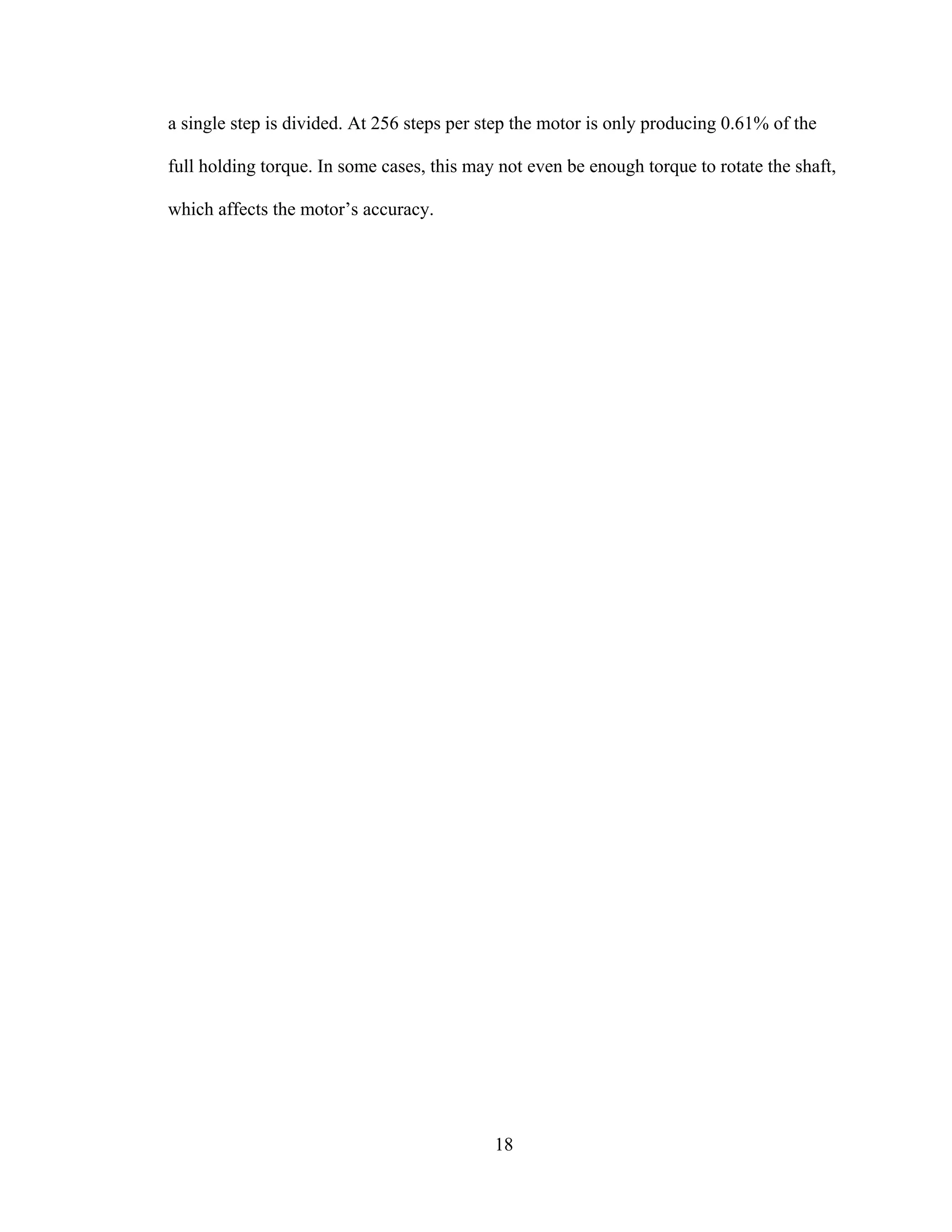 18
a single step is divided. At 256 steps per step the motor is only producing 0.61% of the
full holding torque. In some cases, this may not even be enough torque to rotate the shaft,
which affects the motor’s accuracy.
 
