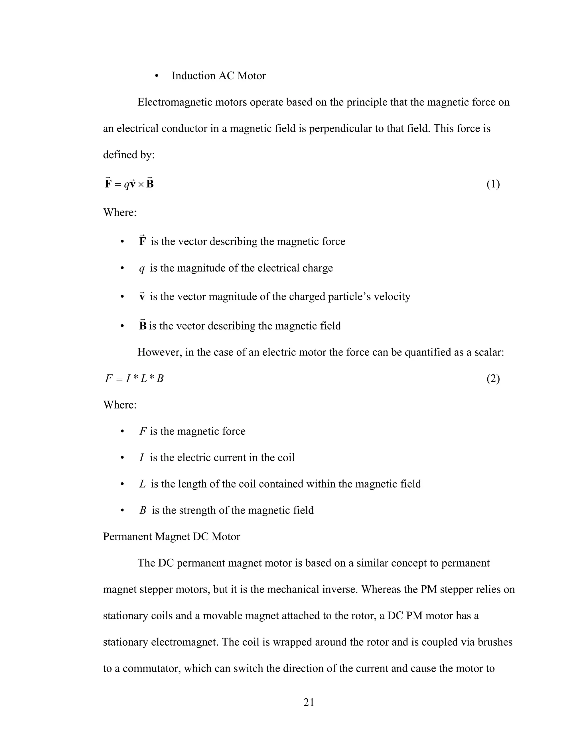 21
• Induction AC Motor
Electromagnetic motors operate based on the principle that the magnetic force on
an electrical conductor in a magnetic field is perpendicular to that field. This force is
defined by:
BvF
rrr
×= q (1)
Where:
• F
r
is the vector describing the magnetic force
• q is the magnitude of the electrical charge
• v
r
is the vector magnitude of the charged particle’s velocity
• B
r
is the vector describing the magnetic field
However, in the case of an electric motor the force can be quantified as a scalar:
BLIF **= (2)
Where:
• F is the magnetic force
• I is the electric current in the coil
• L is the length of the coil contained within the magnetic field
• B is the strength of the magnetic field
Permanent Magnet DC Motor
The DC permanent magnet motor is based on a similar concept to permanent
magnet stepper motors, but it is the mechanical inverse. Whereas the PM stepper relies on
stationary coils and a movable magnet attached to the rotor, a DC PM motor has a
stationary electromagnet. The coil is wrapped around the rotor and is coupled via brushes
to a commutator, which can switch the direction of the current and cause the motor to
 