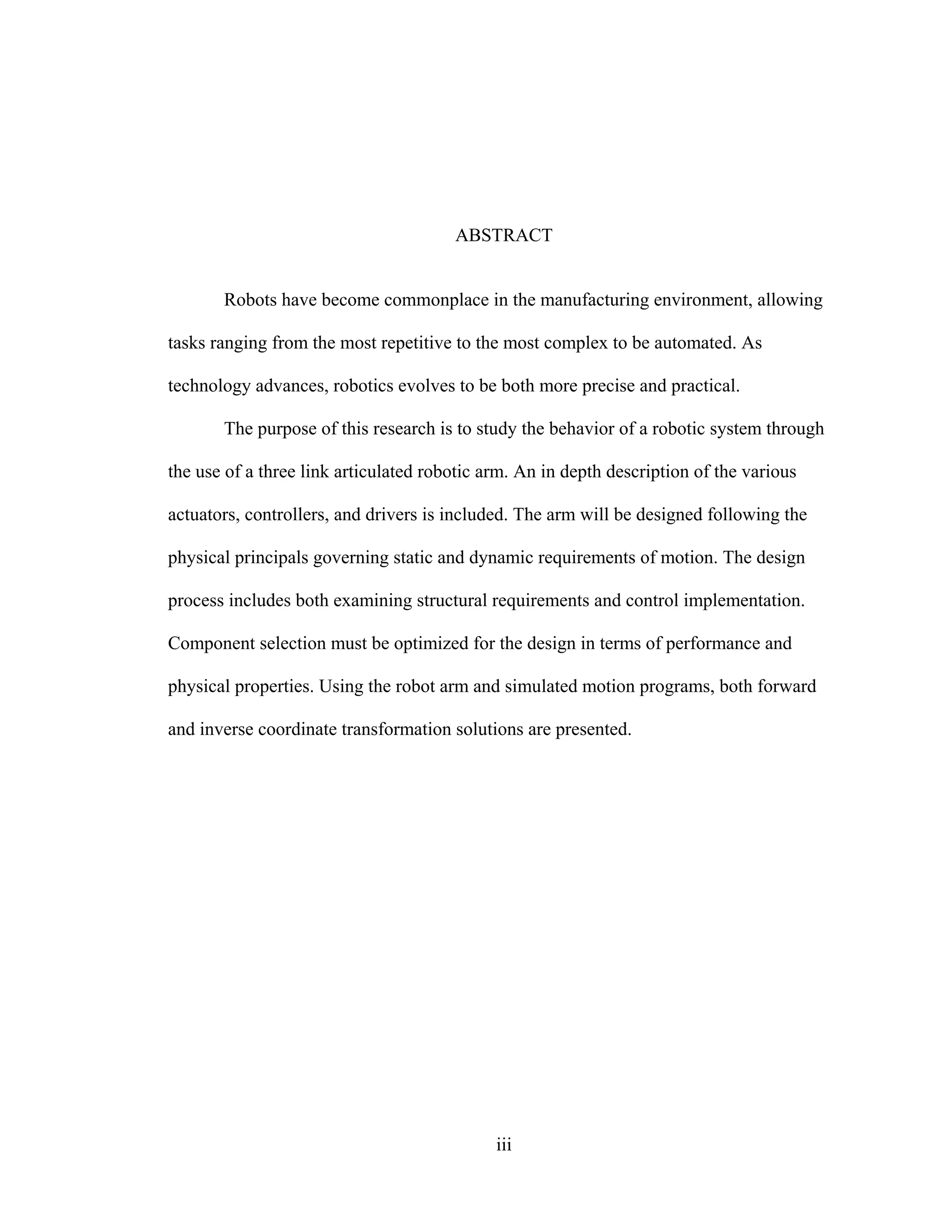 iii
ABSTRACT
Robots have become commonplace in the manufacturing environment, allowing
tasks ranging from the most repetitive to the most complex to be automated. As
technology advances, robotics evolves to be both more precise and practical.
The purpose of this research is to study the behavior of a robotic system through
the use of a three link articulated robotic arm. An in depth description of the various
actuators, controllers, and drivers is included. The arm will be designed following the
physical principals governing static and dynamic requirements of motion. The design
process includes both examining structural requirements and control implementation.
Component selection must be optimized for the design in terms of performance and
physical properties. Using the robot arm and simulated motion programs, both forward
and inverse coordinate transformation solutions are presented.
 