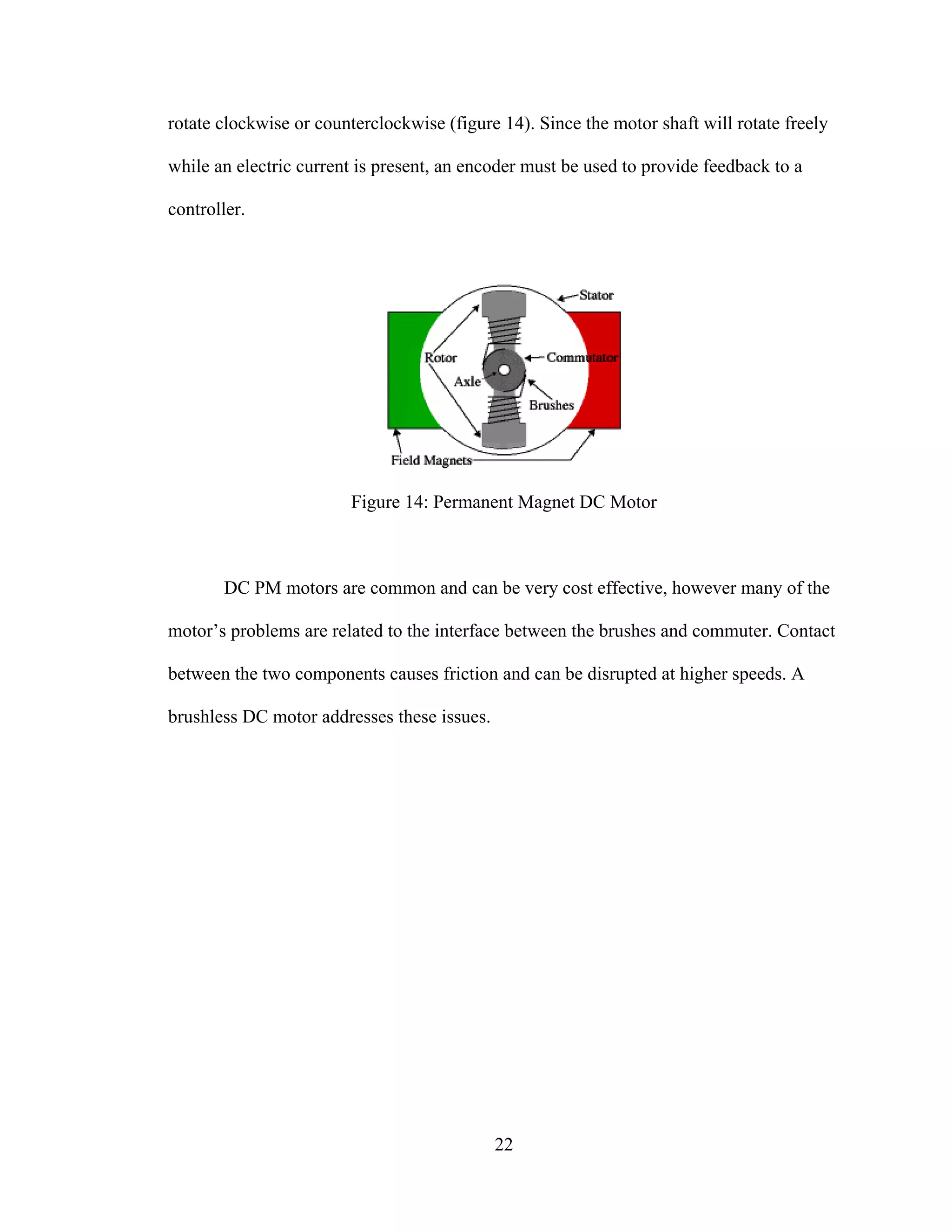 22
rotate clockwise or counterclockwise (figure 14). Since the motor shaft will rotate freely
while an electric current is present, an encoder must be used to provide feedback to a
controller.
Figure 14: Permanent Magnet DC Motor
DC PM motors are common and can be very cost effective, however many of the
motor’s problems are related to the interface between the brushes and commuter. Contact
between the two components causes friction and can be disrupted at higher speeds. A
brushless DC motor addresses these issues.
 