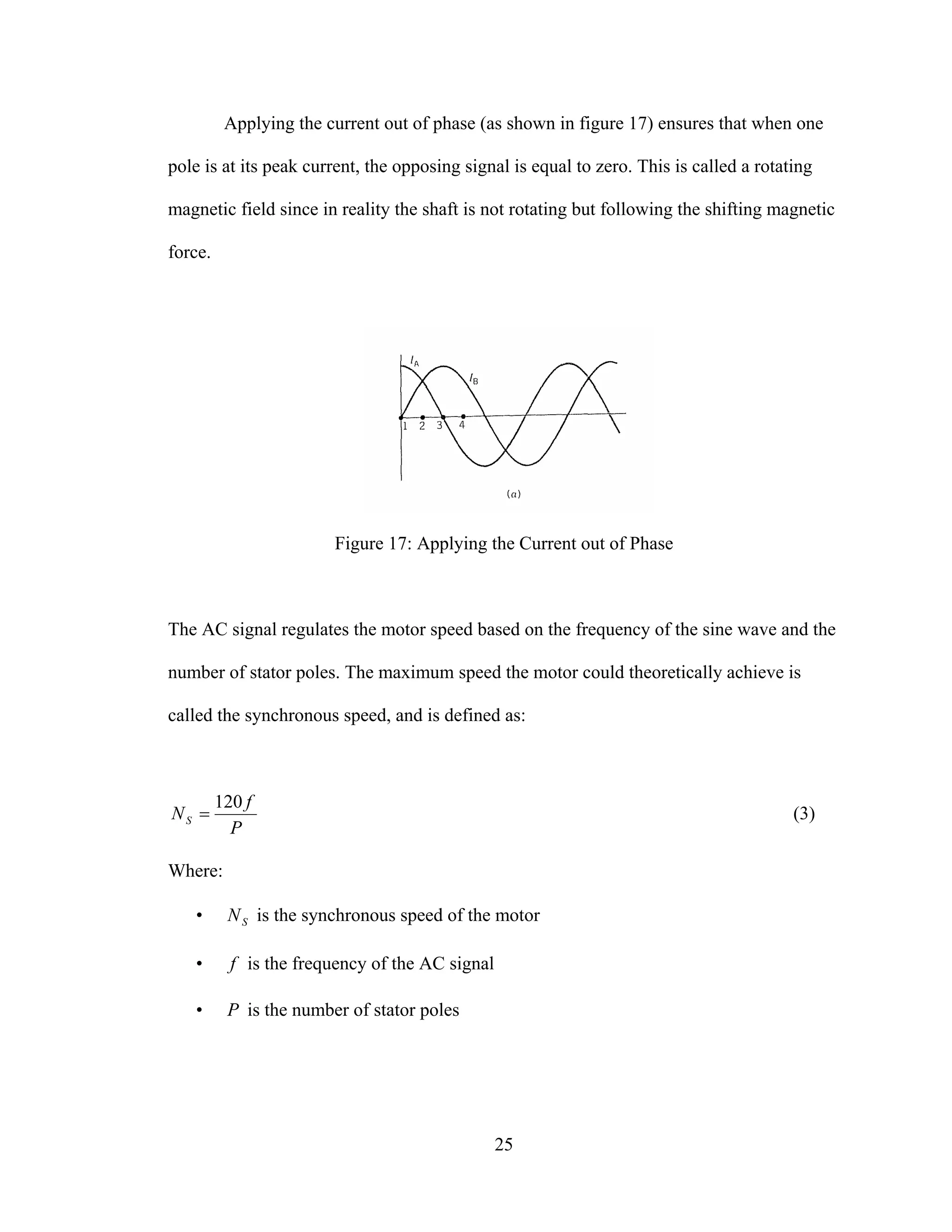 25
Applying the current out of phase (as shown in figure 17) ensures that when one
pole is at its peak current, the opposing signal is equal to zero. This is called a rotating
magnetic field since in reality the shaft is not rotating but following the shifting magnetic
force.
Figure 17: Applying the Current out of Phase
The AC signal regulates the motor speed based on the frequency of the sine wave and the
number of stator poles. The maximum speed the motor could theoretically achieve is
called the synchronous speed, and is defined as:
P
f
NS
120
= (3)
Where:
• SN is the synchronous speed of the motor
• f is the frequency of the AC signal
• P is the number of stator poles
 