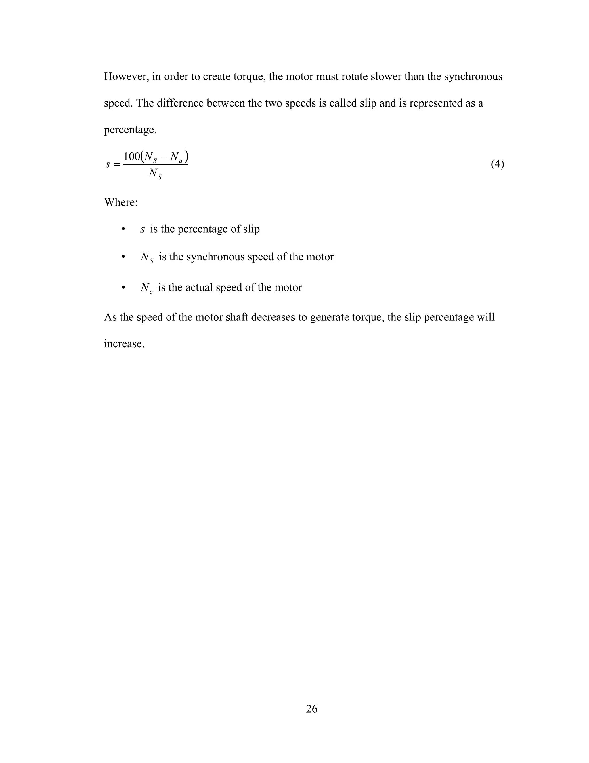 26
However, in order to create torque, the motor must rotate slower than the synchronous
speed. The difference between the two speeds is called slip and is represented as a
percentage.
( )
S
aS
N
NN
s
−
=
100
(4)
Where:
• s is the percentage of slip
• SN is the synchronous speed of the motor
• aN is the actual speed of the motor
As the speed of the motor shaft decreases to generate torque, the slip percentage will
increase.
 