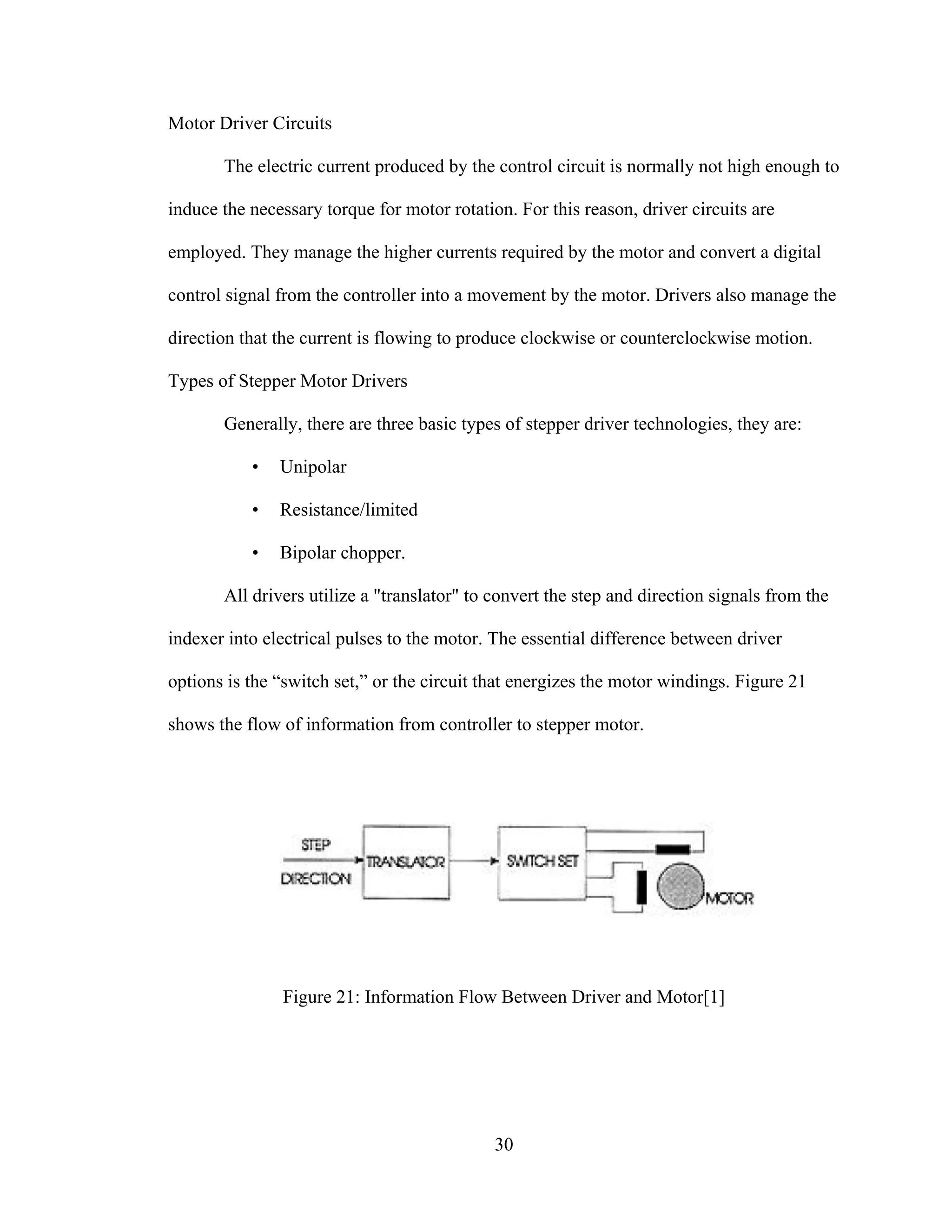 30
Motor Driver Circuits
The electric current produced by the control circuit is normally not high enough to
induce the necessary torque for motor rotation. For this reason, driver circuits are
employed. They manage the higher currents required by the motor and convert a digital
control signal from the controller into a movement by the motor. Drivers also manage the
direction that the current is flowing to produce clockwise or counterclockwise motion.
Types of Stepper Motor Drivers
Generally, there are three basic types of stepper driver technologies, they are:
• Unipolar
• Resistance/limited
• Bipolar chopper.
All drivers utilize a "translator" to convert the step and direction signals from the
indexer into electrical pulses to the motor. The essential difference between driver
options is the “switch set,” or the circuit that energizes the motor windings. Figure 21
shows the flow of information from controller to stepper motor.
Figure 21: Information Flow Between Driver and Motor[1]
 