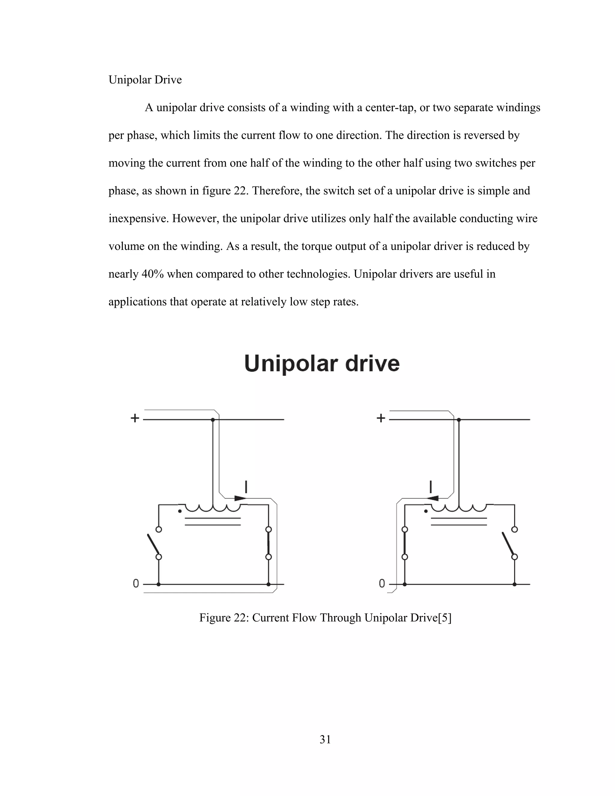 31
Unipolar Drive
A unipolar drive consists of a winding with a center-tap, or two separate windings
per phase, which limits the current flow to one direction. The direction is reversed by
moving the current from one half of the winding to the other half using two switches per
phase, as shown in figure 22. Therefore, the switch set of a unipolar drive is simple and
inexpensive. However, the unipolar drive utilizes only half the available conducting wire
volume on the winding. As a result, the torque output of a unipolar driver is reduced by
nearly 40% when compared to other technologies. Unipolar drivers are useful in
applications that operate at relatively low step rates.
Figure 22: Current Flow Through Unipolar Drive[5]
 