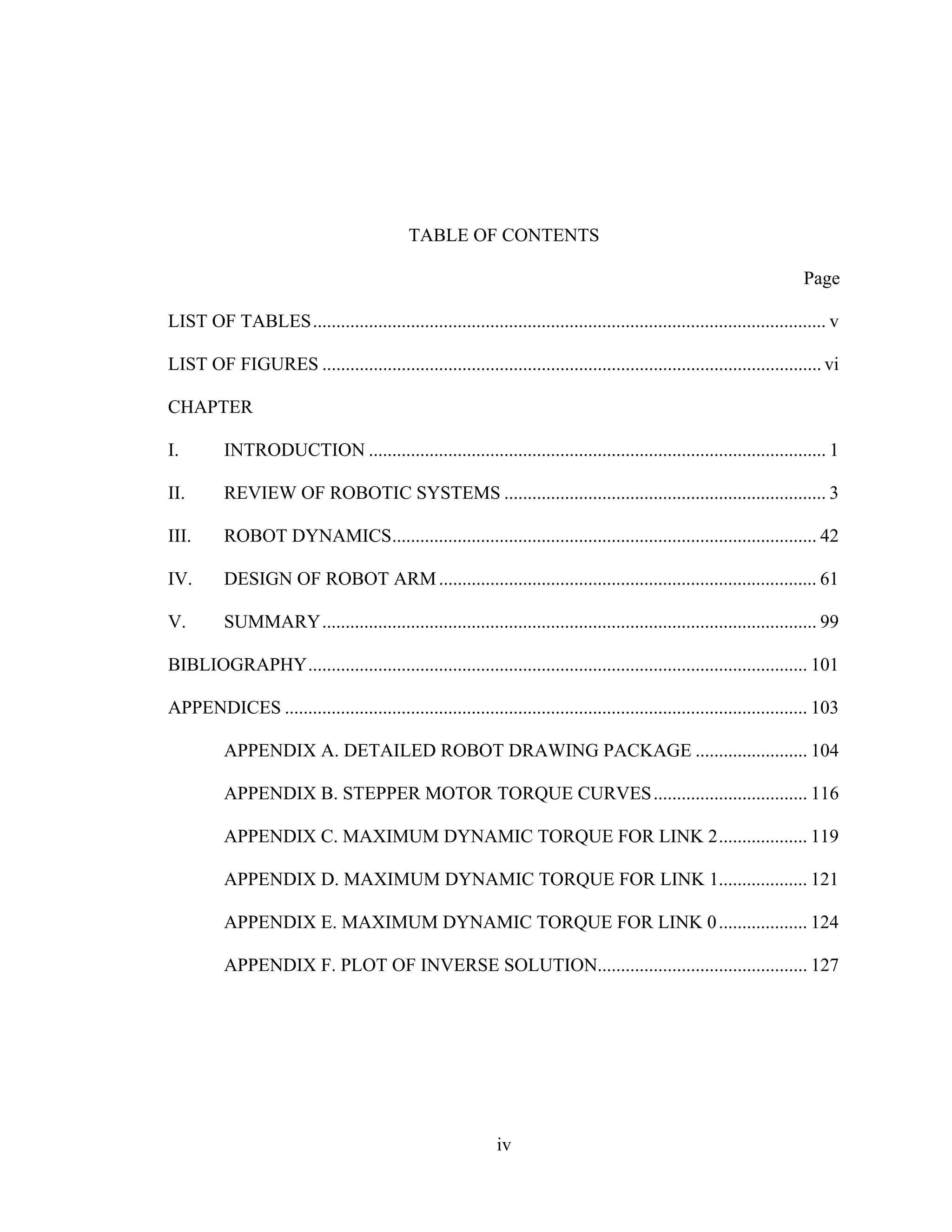 iv
TABLE OF CONTENTS
Page
LIST OF TABLES.............................................................................................................. v
LIST OF FIGURES ........................................................................................................... vi
CHAPTER
I. INTRODUCTION .................................................................................................. 1
II. REVIEW OF ROBOTIC SYSTEMS ..................................................................... 3
III. ROBOT DYNAMICS........................................................................................... 42
IV. DESIGN OF ROBOT ARM................................................................................. 61
V. SUMMARY.......................................................................................................... 99
BIBLIOGRAPHY........................................................................................................... 101
APPENDICES ................................................................................................................ 103
APPENDIX A. DETAILED ROBOT DRAWING PACKAGE ........................ 104
APPENDIX B. STEPPER MOTOR TORQUE CURVES................................. 116
APPENDIX C. MAXIMUM DYNAMIC TORQUE FOR LINK 2................... 119
APPENDIX D. MAXIMUM DYNAMIC TORQUE FOR LINK 1................... 121
APPENDIX E. MAXIMUM DYNAMIC TORQUE FOR LINK 0................... 124
APPENDIX F. PLOT OF INVERSE SOLUTION............................................. 127
 