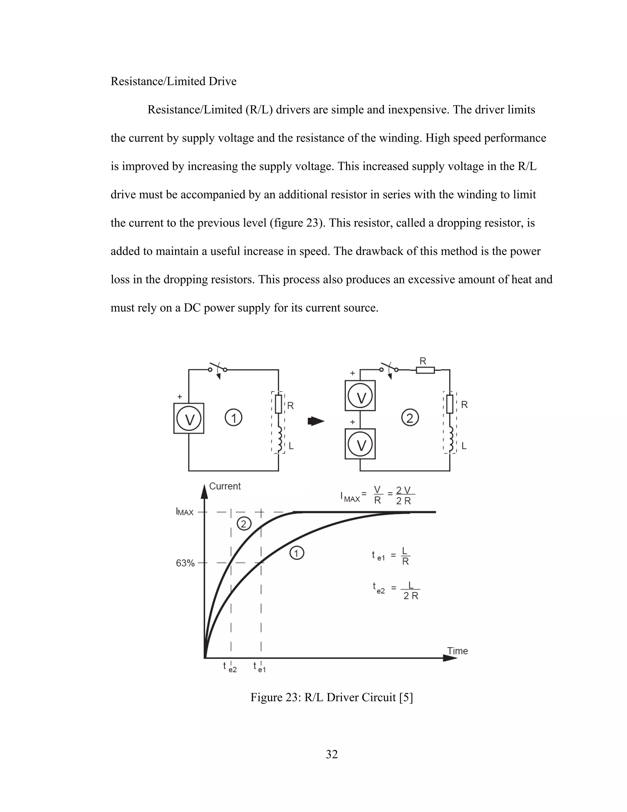 32
Resistance/Limited Drive
Resistance/Limited (R/L) drivers are simple and inexpensive. The driver limits
the current by supply voltage and the resistance of the winding. High speed performance
is improved by increasing the supply voltage. This increased supply voltage in the R/L
drive must be accompanied by an additional resistor in series with the winding to limit
the current to the previous level (figure 23). This resistor, called a dropping resistor, is
added to maintain a useful increase in speed. The drawback of this method is the power
loss in the dropping resistors. This process also produces an excessive amount of heat and
must rely on a DC power supply for its current source.
Figure 23: R/L Driver Circuit [5]
 