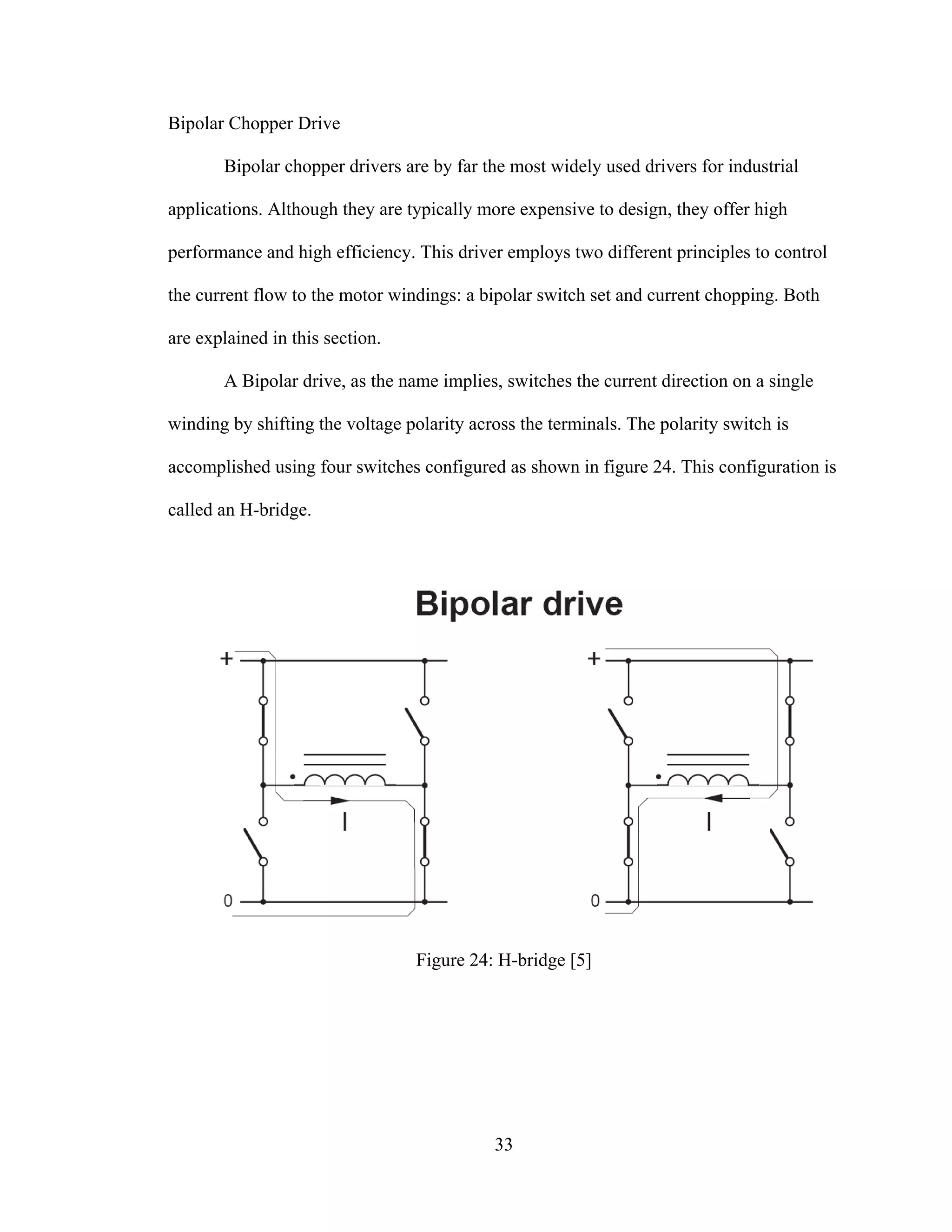 33
Bipolar Chopper Drive
Bipolar chopper drivers are by far the most widely used drivers for industrial
applications. Although they are typically more expensive to design, they offer high
performance and high efficiency. This driver employs two different principles to control
the current flow to the motor windings: a bipolar switch set and current chopping. Both
are explained in this section.
A Bipolar drive, as the name implies, switches the current direction on a single
winding by shifting the voltage polarity across the terminals. The polarity switch is
accomplished using four switches configured as shown in figure 24. This configuration is
called an H-bridge.
Figure 24: H-bridge [5]
 