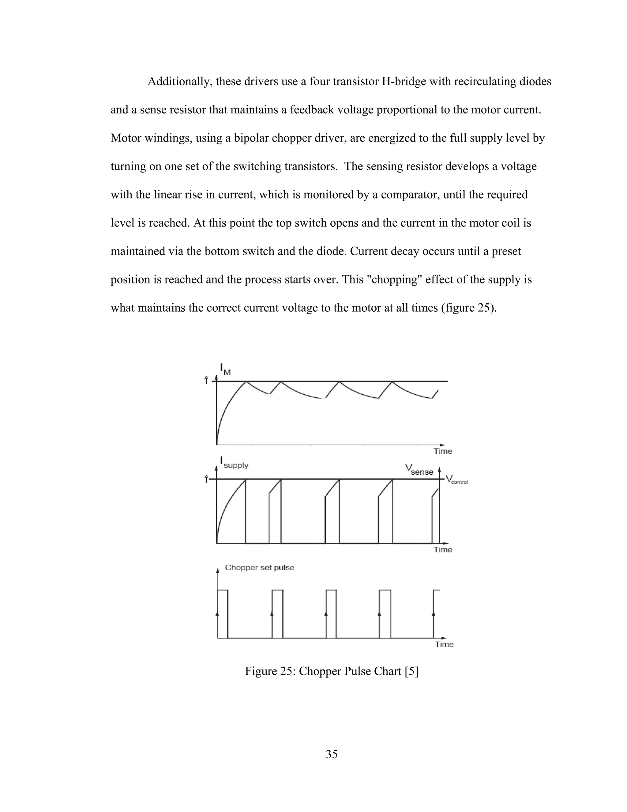 35
Additionally, these drivers use a four transistor H-bridge with recirculating diodes
and a sense resistor that maintains a feedback voltage proportional to the motor current.
Motor windings, using a bipolar chopper driver, are energized to the full supply level by
turning on one set of the switching transistors. The sensing resistor develops a voltage
with the linear rise in current, which is monitored by a comparator, until the required
level is reached. At this point the top switch opens and the current in the motor coil is
maintained via the bottom switch and the diode. Current decay occurs until a preset
position is reached and the process starts over. This "chopping" effect of the supply is
what maintains the correct current voltage to the motor at all times (figure 25).
Figure 25: Chopper Pulse Chart [5]
 
