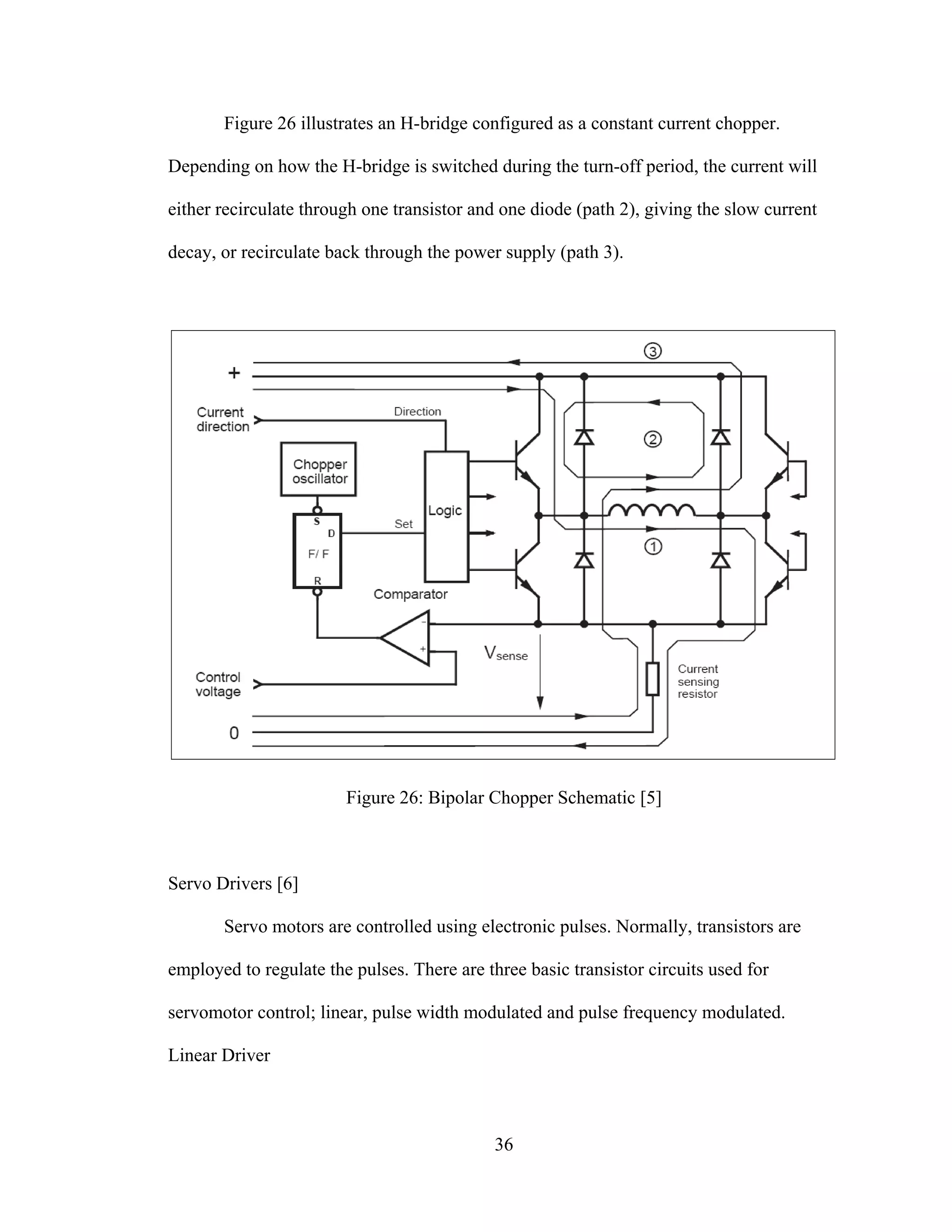 36
Figure 26 illustrates an H-bridge configured as a constant current chopper.
Depending on how the H-bridge is switched during the turn-off period, the current will
either recirculate through one transistor and one diode (path 2), giving the slow current
decay, or recirculate back through the power supply (path 3).
Figure 26: Bipolar Chopper Schematic [5]
Servo Drivers [6]
Servo motors are controlled using electronic pulses. Normally, transistors are
employed to regulate the pulses. There are three basic transistor circuits used for
servomotor control; linear, pulse width modulated and pulse frequency modulated.
Linear Driver
 