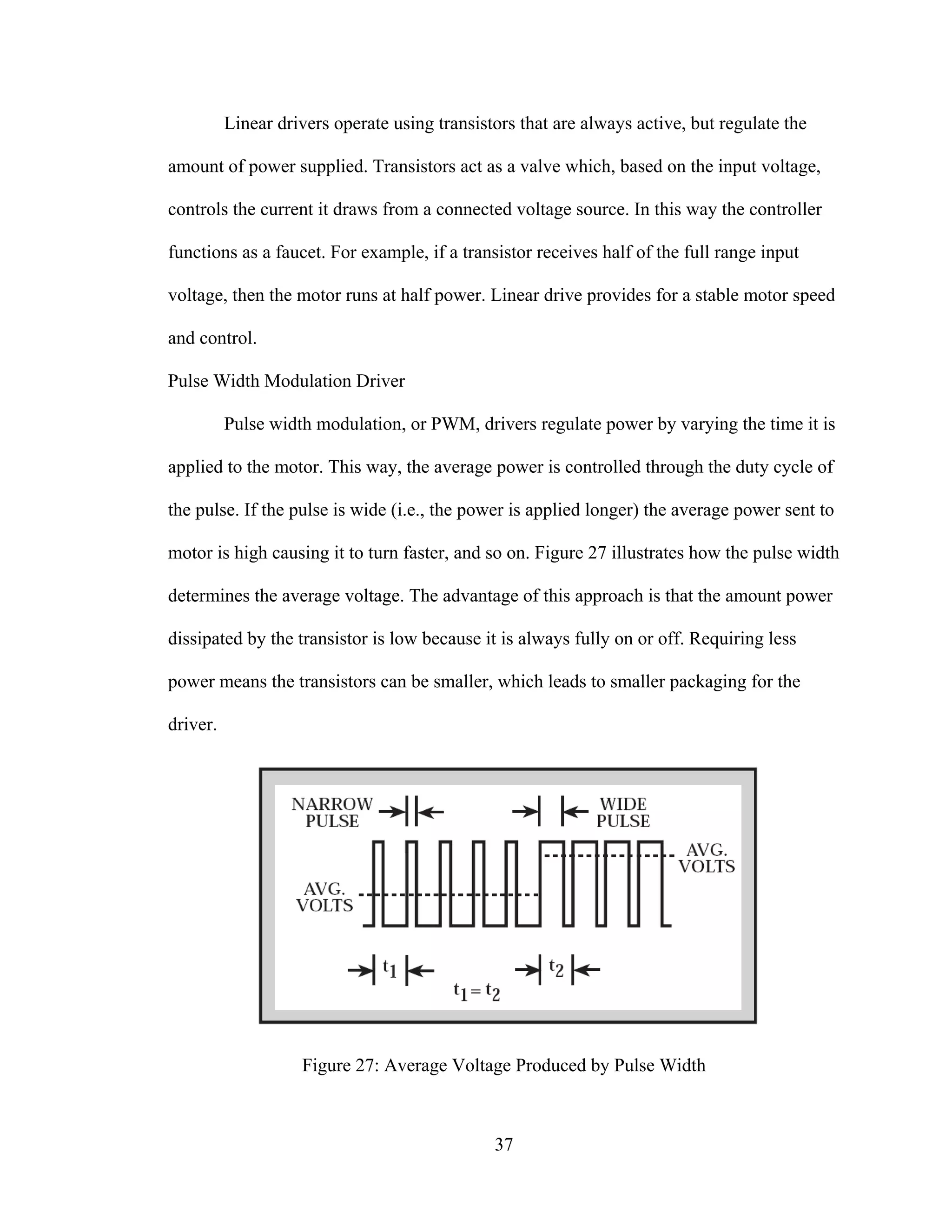 37
Linear drivers operate using transistors that are always active, but regulate the
amount of power supplied. Transistors act as a valve which, based on the input voltage,
controls the current it draws from a connected voltage source. In this way the controller
functions as a faucet. For example, if a transistor receives half of the full range input
voltage, then the motor runs at half power. Linear drive provides for a stable motor speed
and control.
Pulse Width Modulation Driver
Pulse width modulation, or PWM, drivers regulate power by varying the time it is
applied to the motor. This way, the average power is controlled through the duty cycle of
the pulse. If the pulse is wide (i.e., the power is applied longer) the average power sent to
motor is high causing it to turn faster, and so on. Figure 27 illustrates how the pulse width
determines the average voltage. The advantage of this approach is that the amount power
dissipated by the transistor is low because it is always fully on or off. Requiring less
power means the transistors can be smaller, which leads to smaller packaging for the
driver.
Figure 27: Average Voltage Produced by Pulse Width
 
