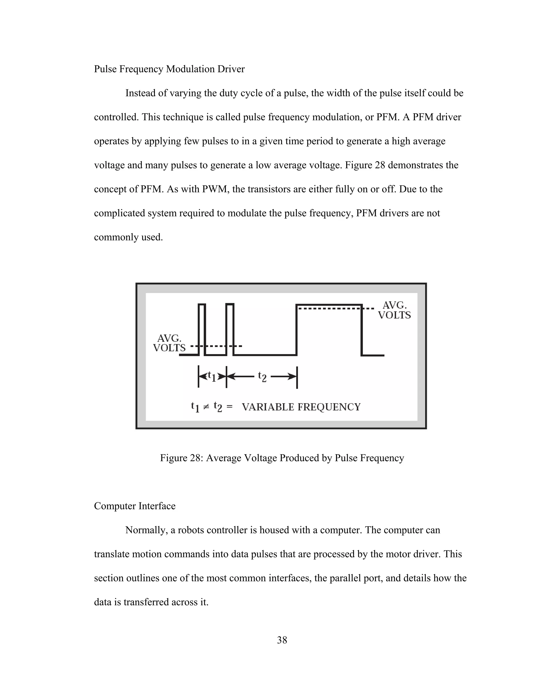 38
Pulse Frequency Modulation Driver
Instead of varying the duty cycle of a pulse, the width of the pulse itself could be
controlled. This technique is called pulse frequency modulation, or PFM. A PFM driver
operates by applying few pulses to in a given time period to generate a high average
voltage and many pulses to generate a low average voltage. Figure 28 demonstrates the
concept of PFM. As with PWM, the transistors are either fully on or off. Due to the
complicated system required to modulate the pulse frequency, PFM drivers are not
commonly used.
Figure 28: Average Voltage Produced by Pulse Frequency
Computer Interface
Normally, a robots controller is housed with a computer. The computer can
translate motion commands into data pulses that are processed by the motor driver. This
section outlines one of the most common interfaces, the parallel port, and details how the
data is transferred across it.
 