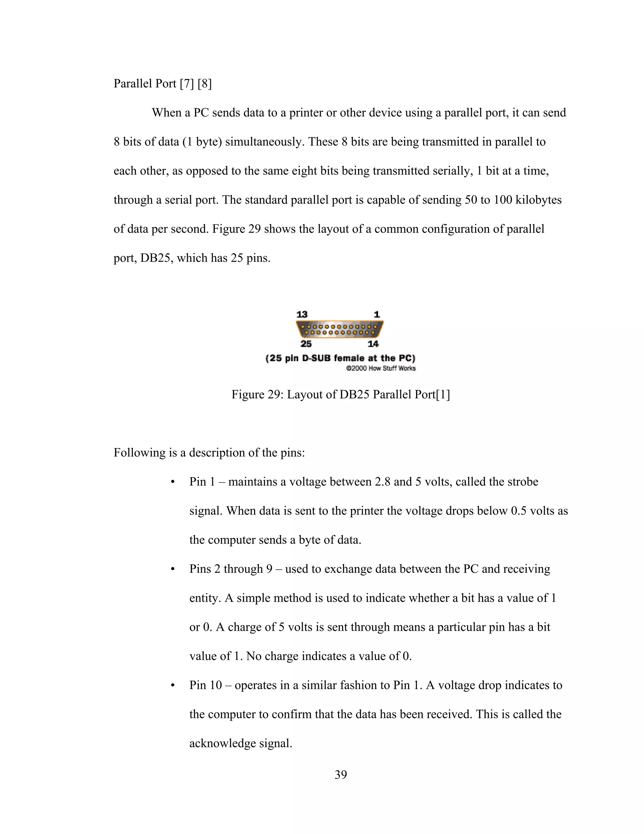 39
Parallel Port [7] [8]
When a PC sends data to a printer or other device using a parallel port, it can send
8 bits of data (1 byte) simultaneously. These 8 bits are being transmitted in parallel to
each other, as opposed to the same eight bits being transmitted serially, 1 bit at a time,
through a serial port. The standard parallel port is capable of sending 50 to 100 kilobytes
of data per second. Figure 29 shows the layout of a common configuration of parallel
port, DB25, which has 25 pins.
Figure 29: Layout of DB25 Parallel Port[1]
Following is a description of the pins:
• Pin 1 – maintains a voltage between 2.8 and 5 volts, called the strobe
signal. When data is sent to the printer the voltage drops below 0.5 volts as
the computer sends a byte of data.
• Pins 2 through 9 – used to exchange data between the PC and receiving
entity. A simple method is used to indicate whether a bit has a value of 1
or 0. A charge of 5 volts is sent through means a particular pin has a bit
value of 1. No charge indicates a value of 0.
• Pin 10 – operates in a similar fashion to Pin 1. A voltage drop indicates to
the computer to confirm that the data has been received. This is called the
acknowledge signal.
 