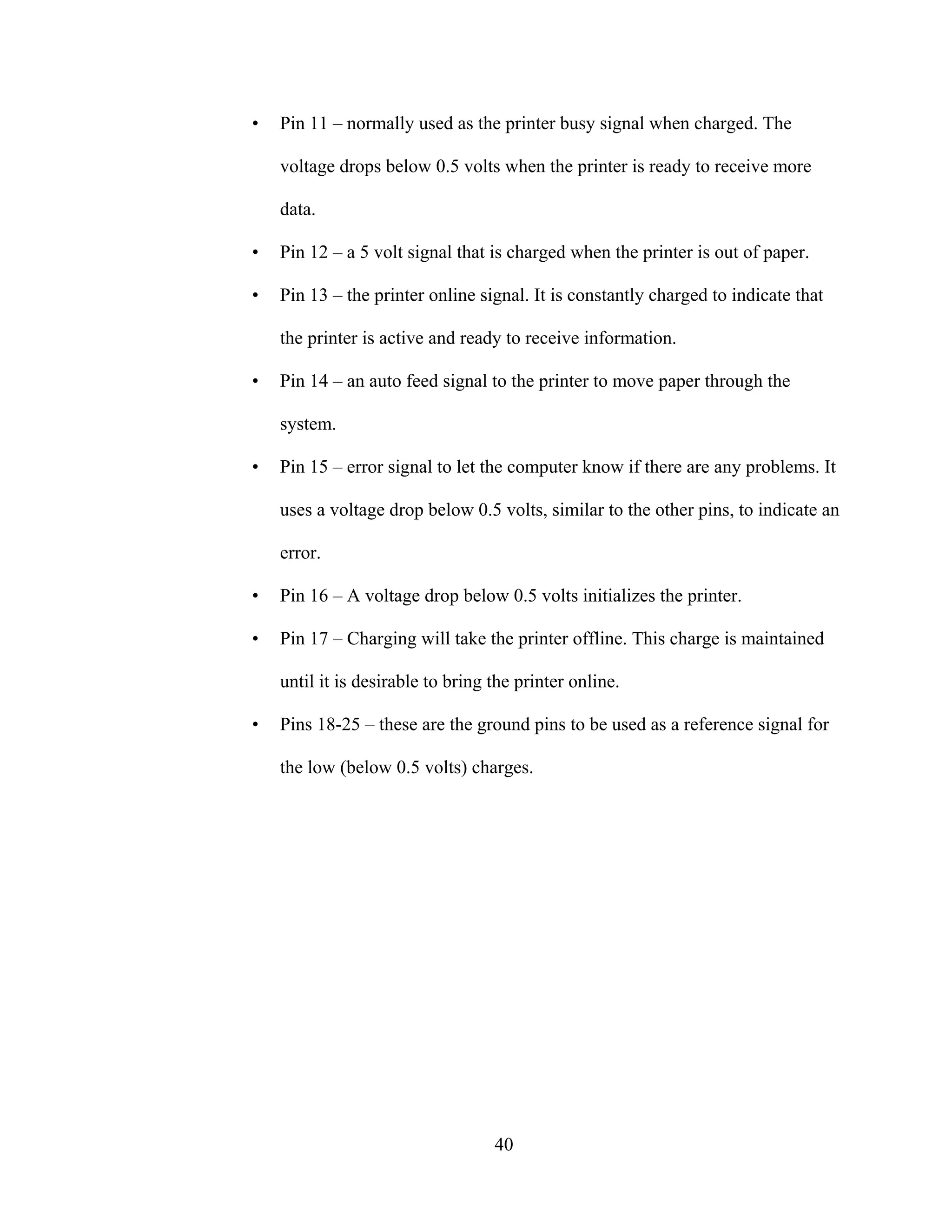 40
• Pin 11 – normally used as the printer busy signal when charged. The
voltage drops below 0.5 volts when the printer is ready to receive more
data.
• Pin 12 – a 5 volt signal that is charged when the printer is out of paper.
• Pin 13 – the printer online signal. It is constantly charged to indicate that
the printer is active and ready to receive information.
• Pin 14 – an auto feed signal to the printer to move paper through the
system.
• Pin 15 – error signal to let the computer know if there are any problems. It
uses a voltage drop below 0.5 volts, similar to the other pins, to indicate an
error.
• Pin 16 – A voltage drop below 0.5 volts initializes the printer.
• Pin 17 – Charging will take the printer offline. This charge is maintained
until it is desirable to bring the printer online.
• Pins 18-25 – these are the ground pins to be used as a reference signal for
the low (below 0.5 volts) charges.
 