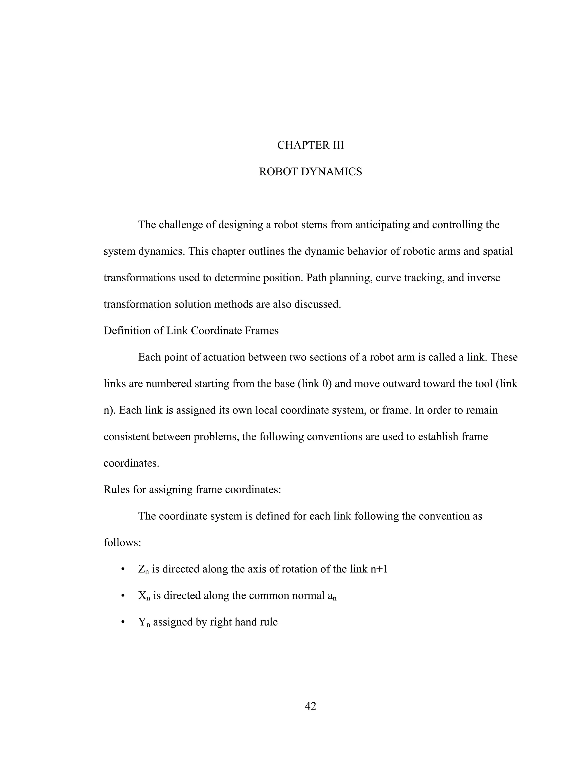 42
CHAPTER III
ROBOT DYNAMICS
The challenge of designing a robot stems from anticipating and controlling the
system dynamics. This chapter outlines the dynamic behavior of robotic arms and spatial
transformations used to determine position. Path planning, curve tracking, and inverse
transformation solution methods are also discussed.
Definition of Link Coordinate Frames
Each point of actuation between two sections of a robot arm is called a link. These
links are numbered starting from the base (link 0) and move outward toward the tool (link
n). Each link is assigned its own local coordinate system, or frame. In order to remain
consistent between problems, the following conventions are used to establish frame
coordinates.
Rules for assigning frame coordinates:
The coordinate system is defined for each link following the convention as
follows:
• Zn is directed along the axis of rotation of the link n+1
• Xn is directed along the common normal an
• Yn assigned by right hand rule
 