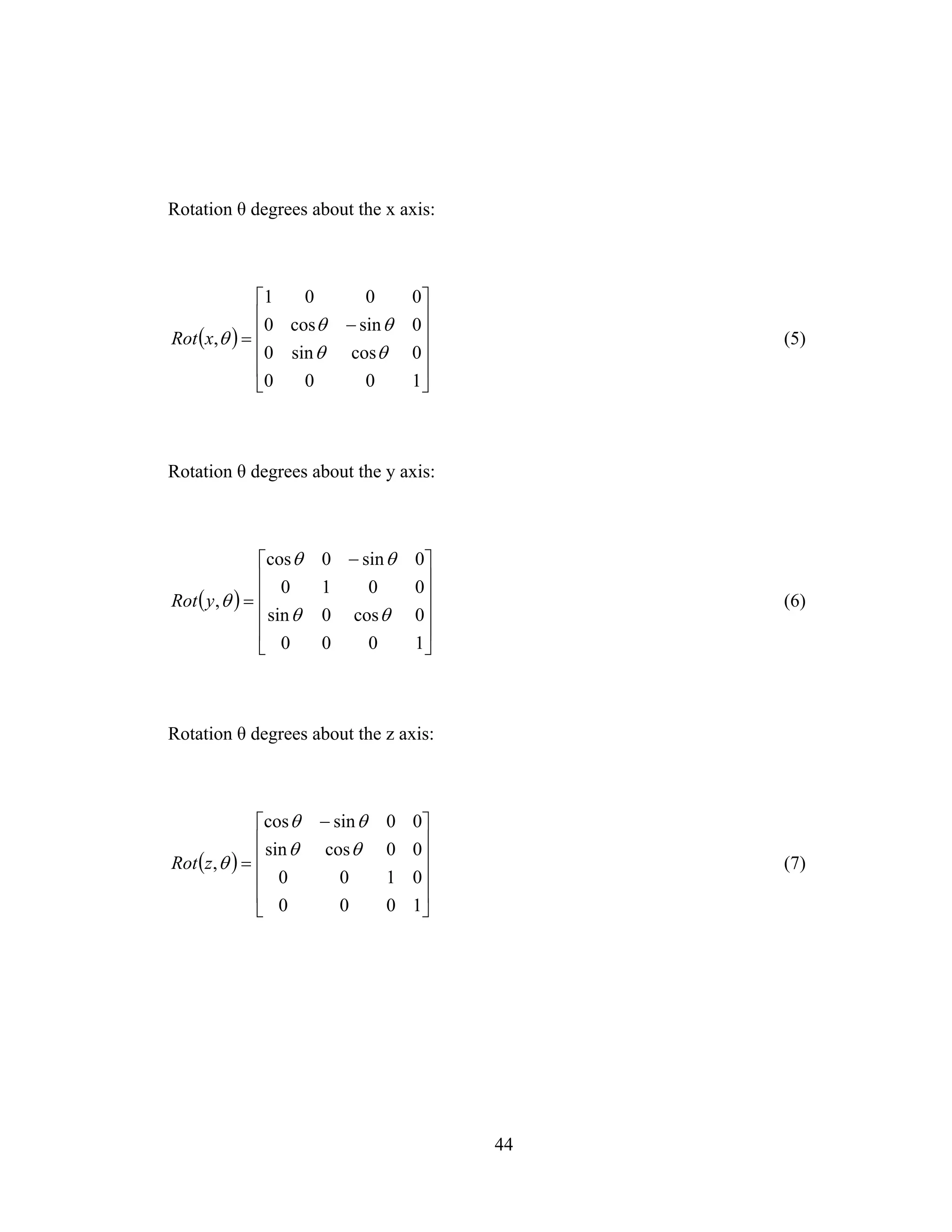 44
Rotation θ degrees about the x axis:
( )
⎥
⎥
⎥
⎥
⎦
⎤
⎢
⎢
⎢
⎢
⎣
⎡
−
=
1000
0cossin0
0sincos0
0001
,
θθ
θθ
θxRot (5)
Rotation θ degrees about the y axis:
( )
⎥
⎥
⎥
⎥
⎦
⎤
⎢
⎢
⎢
⎢
⎣
⎡ −
=
1000
0cos0sin
0010
0sin0cos
,
θθ
θθ
θyRot (6)
Rotation θ degrees about the z axis:
( )
⎥
⎥
⎥
⎥
⎦
⎤
⎢
⎢
⎢
⎢
⎣
⎡ −
=
1000
0100
00cossin
00sincos
,
θθ
θθ
θzRot (7)
 
