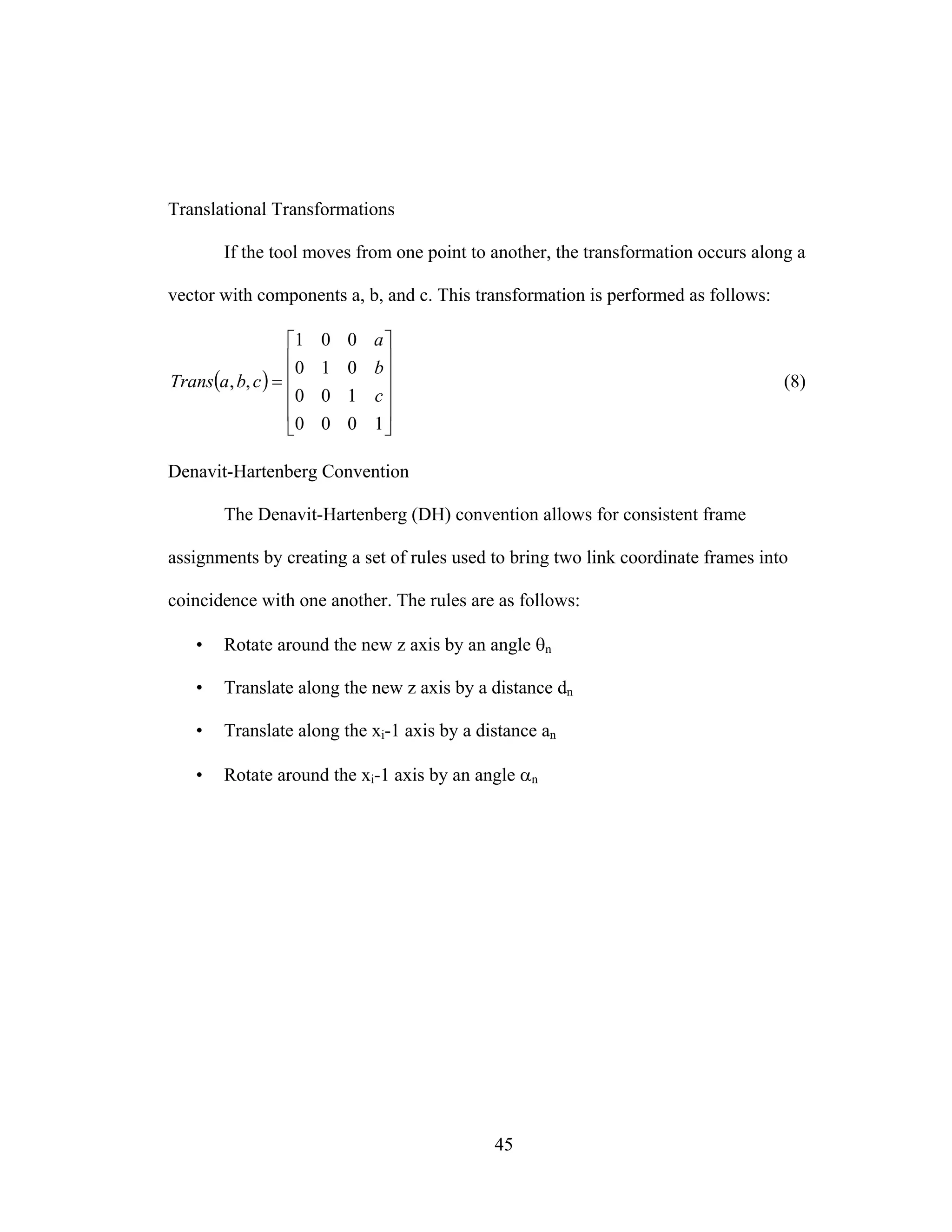 45
Translational Transformations
If the tool moves from one point to another, the transformation occurs along a
vector with components a, b, and c. This transformation is performed as follows:
( )
⎥
⎥
⎥
⎥
⎦
⎤
⎢
⎢
⎢
⎢
⎣
⎡
=
1000
100
010
001
,,
c
b
a
cbaTrans (8)
Denavit-Hartenberg Convention
The Denavit-Hartenberg (DH) convention allows for consistent frame
assignments by creating a set of rules used to bring two link coordinate frames into
coincidence with one another. The rules are as follows:
• Rotate around the new z axis by an angle θn
• Translate along the new z axis by a distance dn
• Translate along the xi-1 axis by a distance an
• Rotate around the xi-1 axis by an angle αn
 