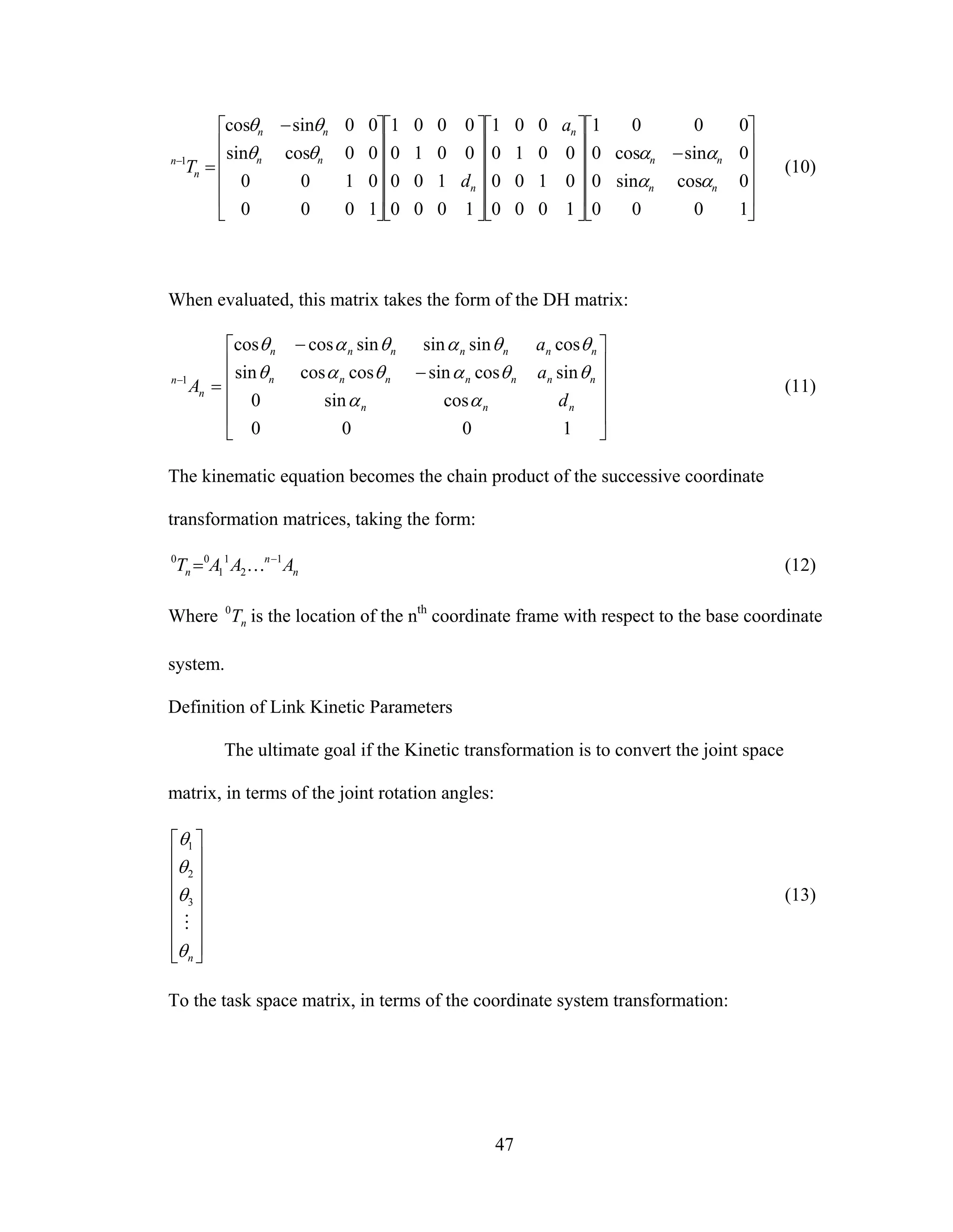 47
⎥
⎥
⎥
⎥
⎦
⎤
⎢
⎢
⎢
⎢
⎣
⎡
−
⎥
⎥
⎥
⎥
⎦
⎤
⎢
⎢
⎢
⎢
⎣
⎡
⎥
⎥
⎥
⎥
⎦
⎤
⎢
⎢
⎢
⎢
⎣
⎡
⎥
⎥
⎥
⎥
⎦
⎤
⎢
⎢
⎢
⎢
⎣
⎡ −
=−
1000
0cossin0
0sincos0
0001
1000
0100
0010
001
1000
100
0010
0001
1000
0100
00cossin
00sincos
1
nn
nn
n
n
nn
nn
n
n
a
d
T
αα
ααθθ
θθ
(10)
When evaluated, this matrix takes the form of the DH matrix:
⎥
⎥
⎥
⎥
⎦
⎤
⎢
⎢
⎢
⎢
⎣
⎡
−
−
=−
1000
cossin0
sincossincoscossin
cossinsinsincoscos
1
nnn
nnnnnnn
nnnnnnn
n
n
d
a
a
A
αα
θθαθαθ
θθαθαθ
(11)
The kinematic equation becomes the chain product of the successive coordinate
transformation matrices, taking the form:
n
n
n AAAT 1
2
1
1
00 −
= K (12)
Where nT0
is the location of the nth
coordinate frame with respect to the base coordinate
system.
Definition of Link Kinetic Parameters
The ultimate goal if the Kinetic transformation is to convert the joint space
matrix, in terms of the joint rotation angles:
⎥
⎥
⎥
⎥
⎥
⎥
⎦
⎤
⎢
⎢
⎢
⎢
⎢
⎢
⎣
⎡
nθ
θ
θ
θ
M
3
2
1
(13)
To the task space matrix, in terms of the coordinate system transformation:
 