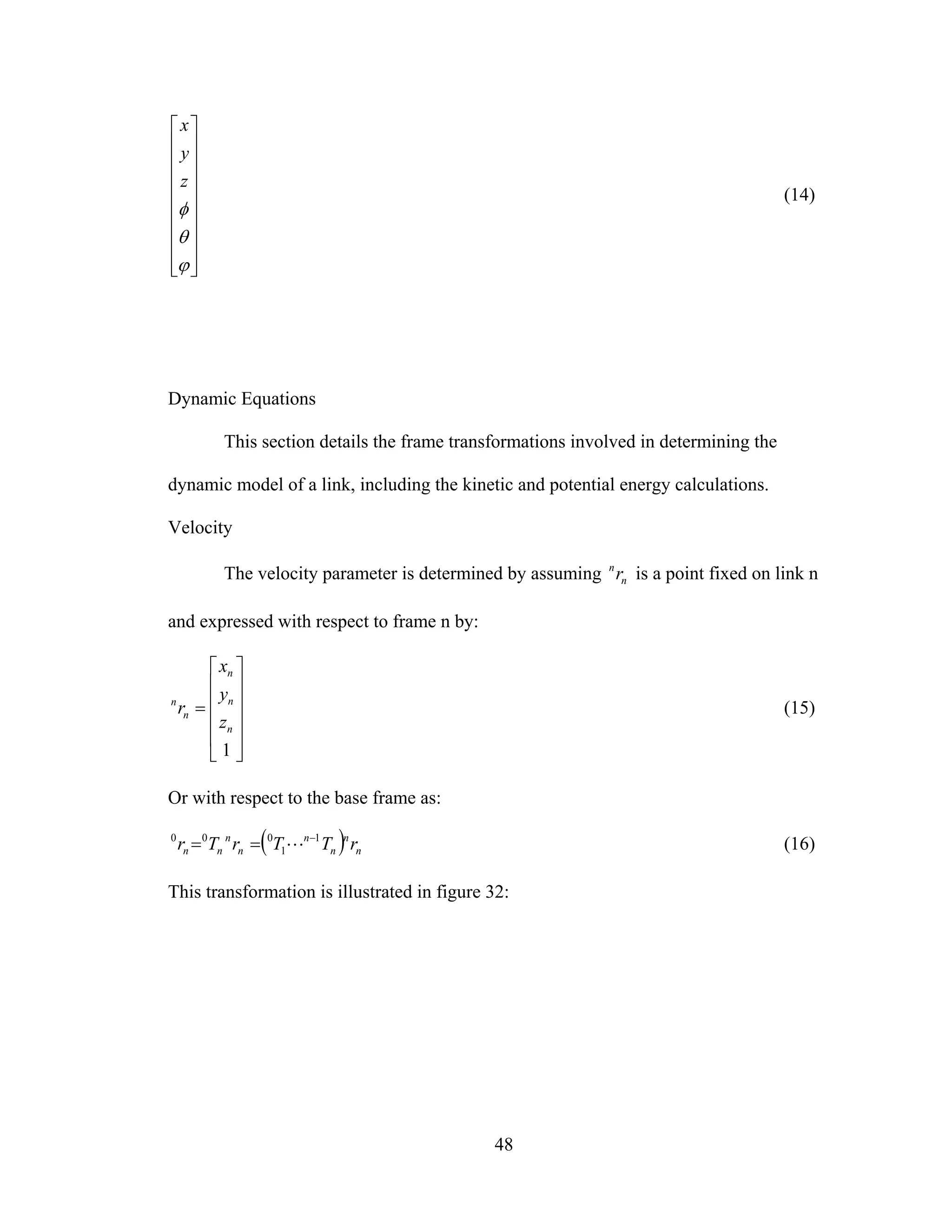48
⎥
⎥
⎥
⎥
⎥
⎥
⎥
⎥
⎦
⎤
⎢
⎢
⎢
⎢
⎢
⎢
⎢
⎢
⎣
⎡
ϕ
θ
φ
z
y
x
(14)
Dynamic Equations
This section details the frame transformations involved in determining the
dynamic model of a link, including the kinetic and potential energy calculations.
Velocity
The velocity parameter is determined by assuming n
n
r is a point fixed on link n
and expressed with respect to frame n by:
⎥
⎥
⎥
⎥
⎦
⎤
⎢
⎢
⎢
⎢
⎣
⎡
=
1
n
n
n
n
n
z
y
x
r (15)
Or with respect to the base frame as:
( ) n
n
n
n
n
n
nn rTTrTr 1
1
000 −
== L (16)
This transformation is illustrated in figure 32:
 