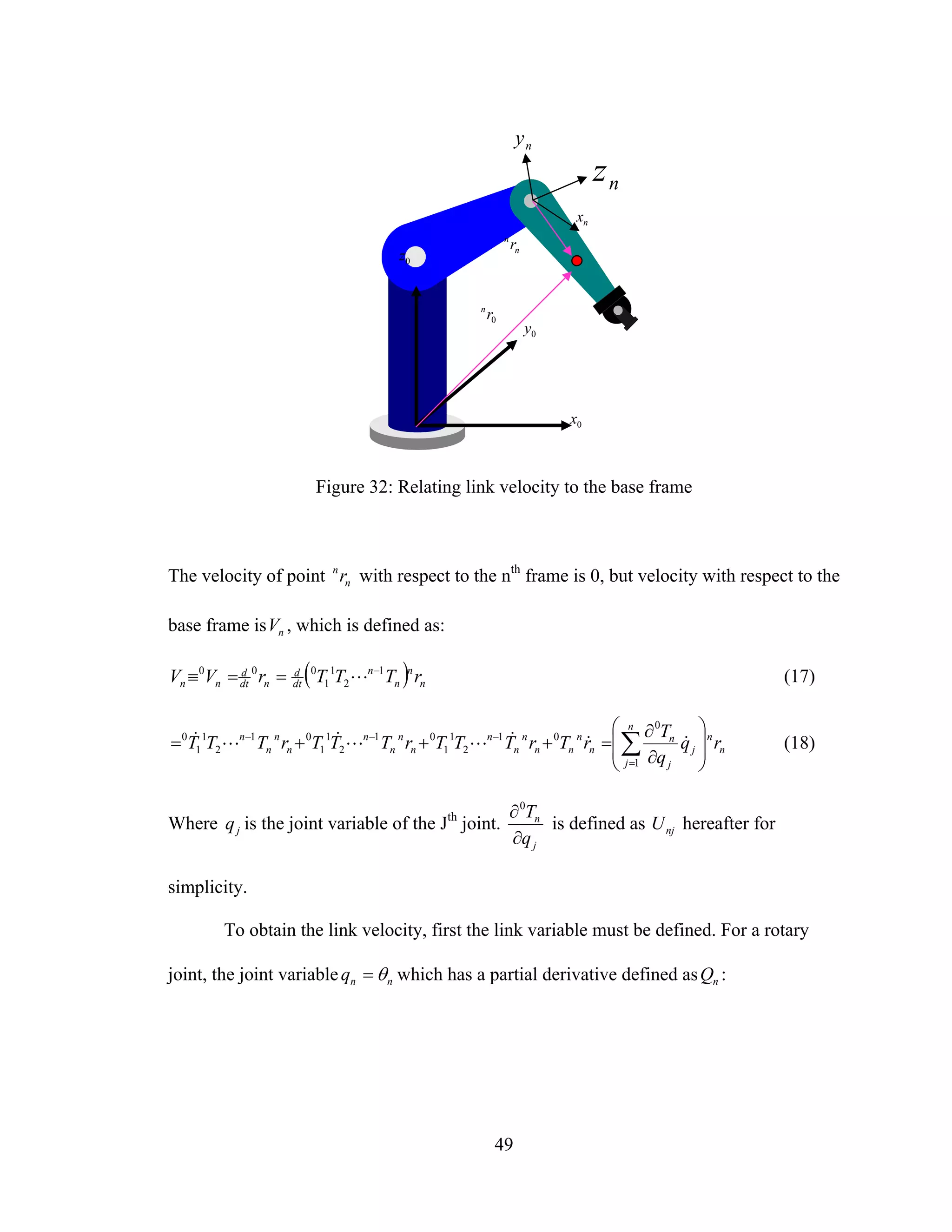 49
Figure 32: Relating link velocity to the base frame
The velocity of point n
n
r with respect to the nth
frame is 0, but velocity with respect to the
base frame is nV , which is defined as:
( ) n
n
n
n
dt
d
ndt
d
nn rTTTrVV 1
2
1
1
000 −
==≡ L (17)
n
n
n
j
j
j
n
n
n
nn
n
n
n
n
n
n
n
n
n
n
n
rq
q
T
rTrTTTrTTTrTTT
⎟
⎟
⎠
⎞
⎜
⎜
⎝
⎛
∂
∂
=+++= ∑=
−−−
1
0
01
2
1
1
01
2
1
1
01
2
1
1
0
&&&LL&L& (18)
Where jq is the joint variable of the Jth
joint.
j
n
q
T
∂
∂0
is defined as njU hereafter for
simplicity.
To obtain the link velocity, first the link variable must be defined. For a rotary
joint, the joint variable nnq θ= which has a partial derivative defined as nQ :
n
n
r
nx
nz
0x
0z
0y
0rn
ny
 