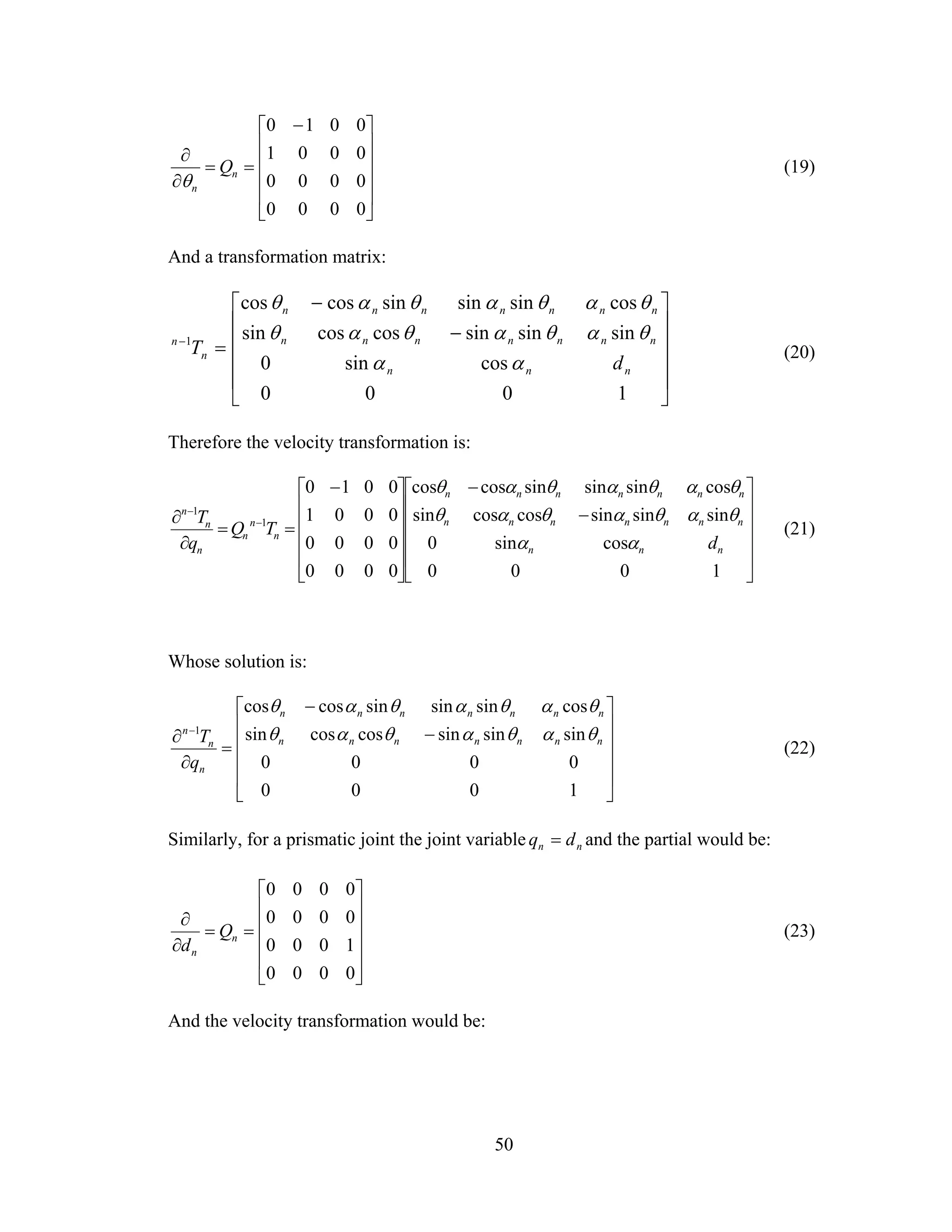 50
⎥
⎥
⎥
⎥
⎦
⎤
⎢
⎢
⎢
⎢
⎣
⎡ −
==
∂
∂
0000
0000
0001
0010
n
n
Q
θ
(19)
And a transformation matrix:
⎥
⎥
⎥
⎥
⎦
⎤
⎢
⎢
⎢
⎢
⎣
⎡
−
−
=−
1000
cossin0
sinsinsincoscossin
cossinsinsincoscos
1
nnn
nnnnnnn
nnnnnnn
n
n
d
T
αα
θαθαθαθ
θαθαθαθ
(20)
Therefore the velocity transformation is:
⎥
⎥
⎥
⎥
⎦
⎤
⎢
⎢
⎢
⎢
⎣
⎡
−
−
⎥
⎥
⎥
⎥
⎦
⎤
⎢
⎢
⎢
⎢
⎣
⎡ −
==
∂
∂ −
−
1000
cossin0
sinsinsincoscossin
cossinsinsincoscos
0000
0000
0001
0010
1
1
nnn
nnnnnnn
nnnnnnn
n
n
n
n
n
n
d
TQ
q
T
αα
θαθαθαθ
θαθαθαθ
(21)
Whose solution is:
⎥
⎥
⎥
⎥
⎦
⎤
⎢
⎢
⎢
⎢
⎣
⎡
−
−
=
∂
∂ −
1000
0000
sinsinsincoscossin
cossinsinsincoscos
1
nnnnnnn
nnnnnnn
n
n
n
q
T θαθαθαθ
θαθαθαθ
(22)
Similarly, for a prismatic joint the joint variable nn dq = and the partial would be:
⎥
⎥
⎥
⎥
⎦
⎤
⎢
⎢
⎢
⎢
⎣
⎡
==
∂
∂
0000
1000
0000
0000
n
n
Q
d
(23)
And the velocity transformation would be:
 